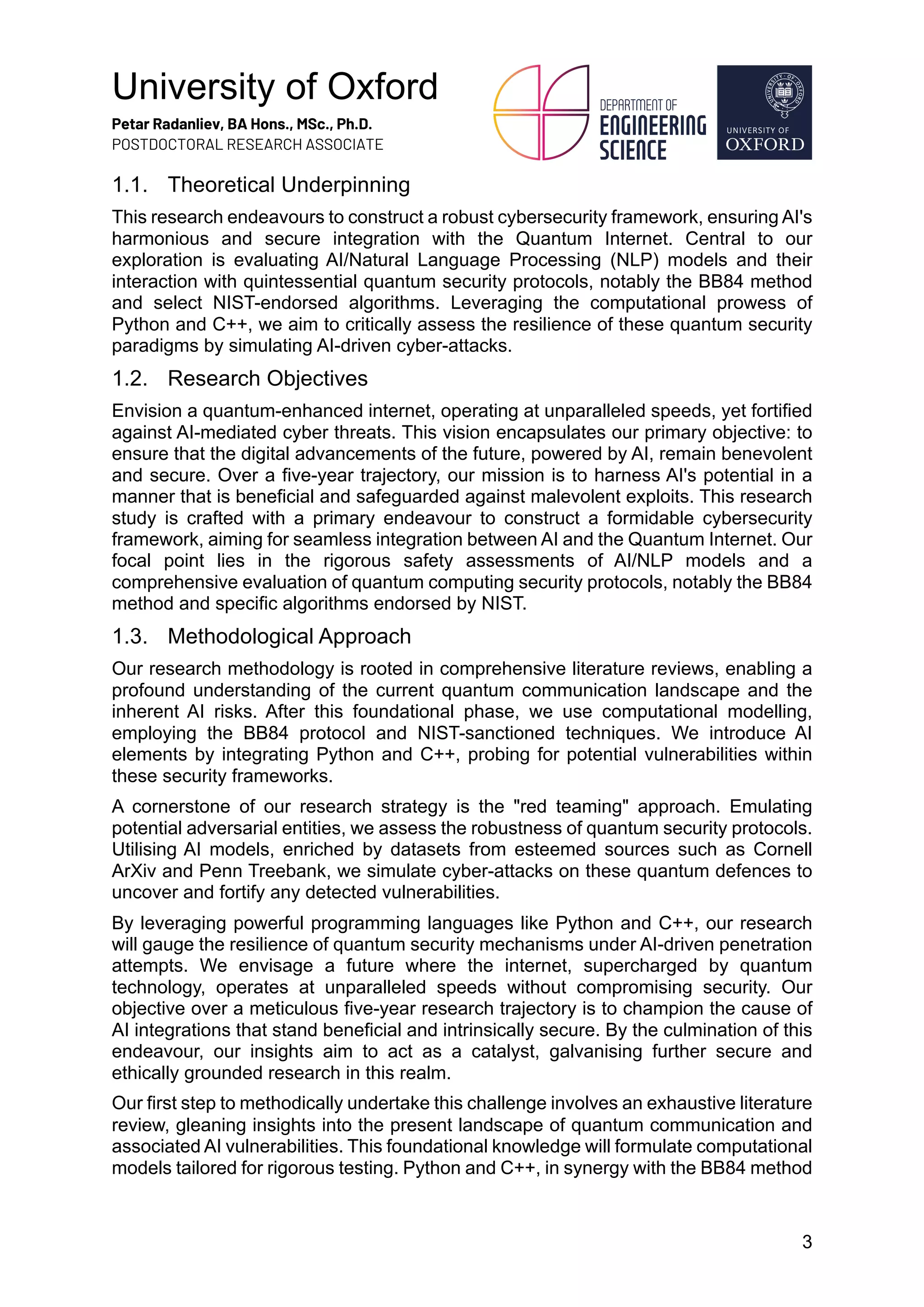 University of Oxford
Petar Radanliev, BA Hons., MSc., Ph.D.
POSTDOCTORAL RESEARCH ASSOCIATE
3
1.1. Theoretical Underpinning
This research endeavours to construct a robust cybersecurity framework, ensuring AI's
harmonious and secure integration with the Quantum Internet. Central to our
exploration is evaluating AI/Natural Language Processing (NLP) models and their
interaction with quintessential quantum security protocols, notably the BB84 method
and select NIST-endorsed algorithms. Leveraging the computational prowess of
Python and C++, we aim to critically assess the resilience of these quantum security
paradigms by simulating AI-driven cyber-attacks.
1.2. Research Objectives
Envision a quantum-enhanced internet, operating at unparalleled speeds, yet fortified
against AI-mediated cyber threats. This vision encapsulates our primary objective: to
ensure that the digital advancements of the future, powered by AI, remain benevolent
and secure. Over a five-year trajectory, our mission is to harness AI's potential in a
manner that is beneficial and safeguarded against malevolent exploits. This research
study is crafted with a primary endeavour to construct a formidable cybersecurity
framework, aiming for seamless integration between AI and the Quantum Internet. Our
focal point lies in the rigorous safety assessments of AI/NLP models and a
comprehensive evaluation of quantum computing security protocols, notably the BB84
method and specific algorithms endorsed by NIST.
1.3. Methodological Approach
Our research methodology is rooted in comprehensive literature reviews, enabling a
profound understanding of the current quantum communication landscape and the
inherent AI risks. After this foundational phase, we use computational modelling,
employing the BB84 protocol and NIST-sanctioned techniques. We introduce AI
elements by integrating Python and C++, probing for potential vulnerabilities within
these security frameworks.
A cornerstone of our research strategy is the "red teaming" approach. Emulating
potential adversarial entities, we assess the robustness of quantum security protocols.
Utilising AI models, enriched by datasets from esteemed sources such as Cornell
ArXiv and Penn Treebank, we simulate cyber-attacks on these quantum defences to
uncover and fortify any detected vulnerabilities.
By leveraging powerful programming languages like Python and C++, our research
will gauge the resilience of quantum security mechanisms under AI-driven penetration
attempts. We envisage a future where the internet, supercharged by quantum
technology, operates at unparalleled speeds without compromising security. Our
objective over a meticulous five-year research trajectory is to champion the cause of
AI integrations that stand beneficial and intrinsically secure. By the culmination of this
endeavour, our insights aim to act as a catalyst, galvanising further secure and
ethically grounded research in this realm.
Our first step to methodically undertake this challenge involves an exhaustive literature
review, gleaning insights into the present landscape of quantum communication and
associated AI vulnerabilities. This foundational knowledge will formulate computational
models tailored for rigorous testing. Python and C++, in synergy with the BB84 method
 