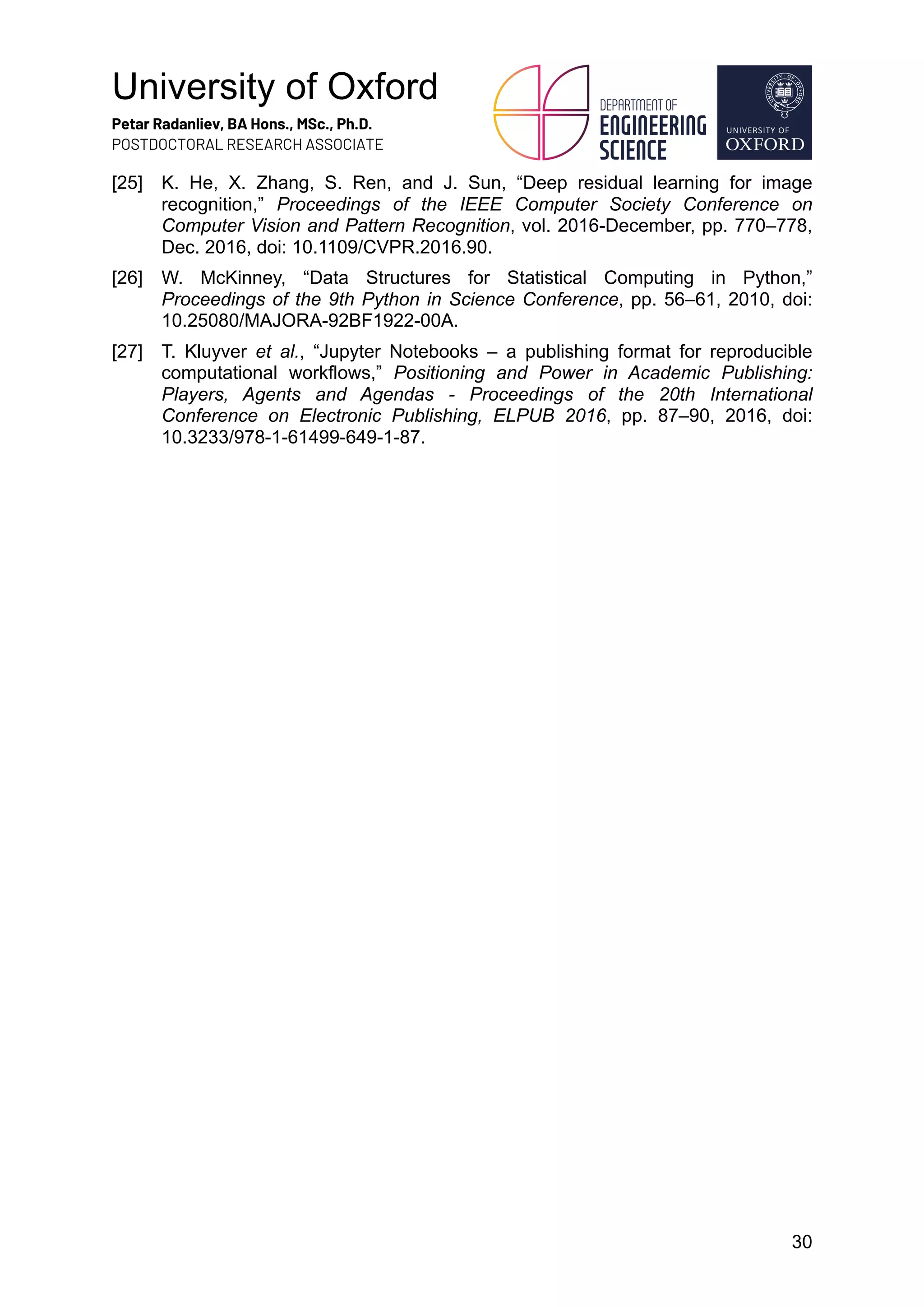 University of Oxford
Petar Radanliev, BA Hons., MSc., Ph.D.
POSTDOCTORAL RESEARCH ASSOCIATE
30
[25] K. He, X. Zhang, S. Ren, and J. Sun, “Deep residual learning for image
recognition,” Proceedings of the IEEE Computer Society Conference on
Computer Vision and Pattern Recognition, vol. 2016-December, pp. 770–778,
Dec. 2016, doi: 10.1109/CVPR.2016.90.
[26] W. McKinney, “Data Structures for Statistical Computing in Python,”
Proceedings of the 9th Python in Science Conference, pp. 56–61, 2010, doi:
10.25080/MAJORA-92BF1922-00A.
[27] T. Kluyver et al., “Jupyter Notebooks – a publishing format for reproducible
computational workflows,” Positioning and Power in Academic Publishing:
Players, Agents and Agendas - Proceedings of the 20th International
Conference on Electronic Publishing, ELPUB 2016, pp. 87–90, 2016, doi:
10.3233/978-1-61499-649-1-87.
 