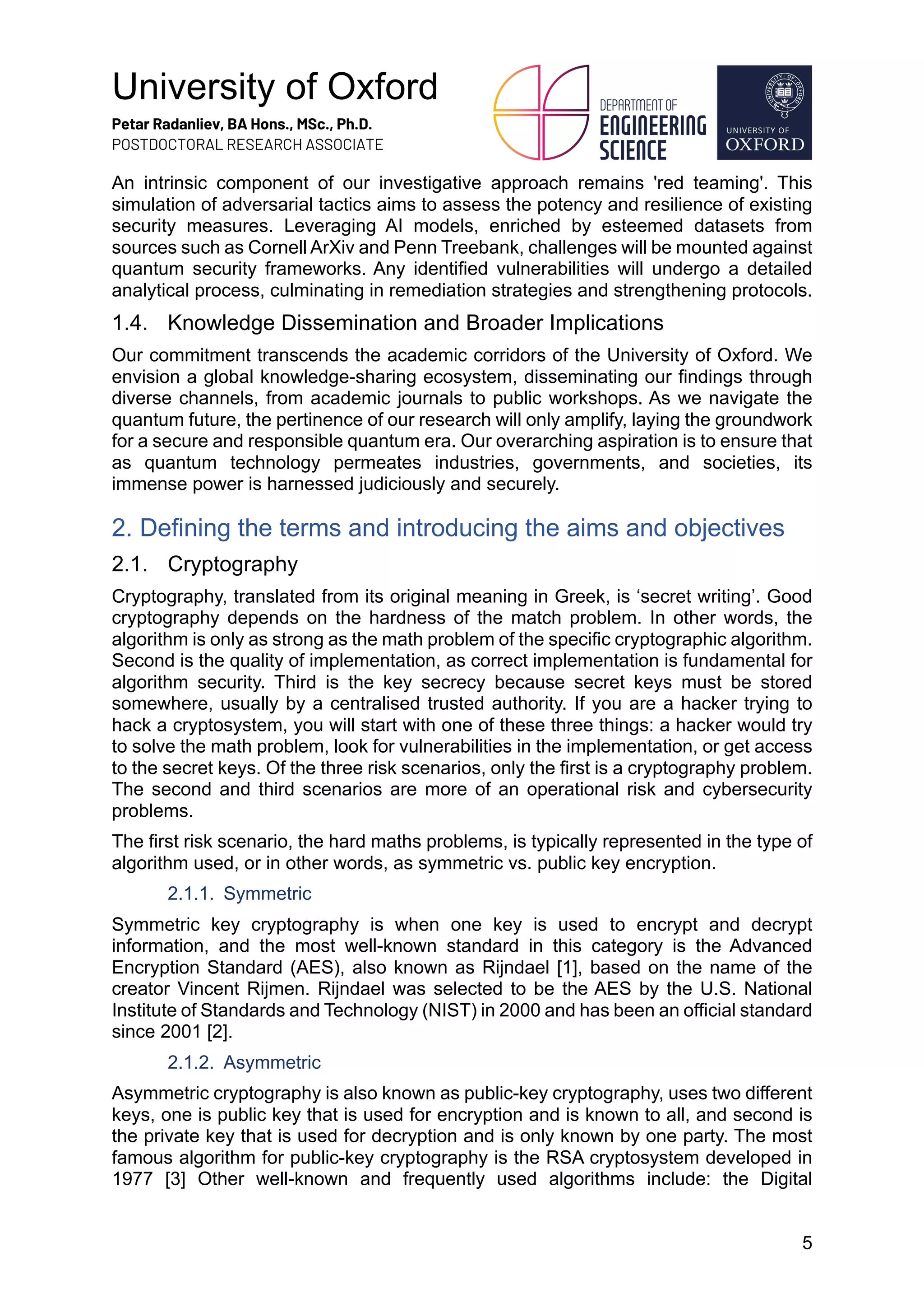 University of Oxford
Petar Radanliev, BA Hons., MSc., Ph.D.
POSTDOCTORAL RESEARCH ASSOCIATE
5
An intrinsic component of our investigative approach remains 'red teaming'. This
simulation of adversarial tactics aims to assess the potency and resilience of existing
security measures. Leveraging AI models, enriched by esteemed datasets from
sources such as Cornell ArXiv and Penn Treebank, challenges will be mounted against
quantum security frameworks. Any identified vulnerabilities will undergo a detailed
analytical process, culminating in remediation strategies and strengthening protocols.
1.4. Knowledge Dissemination and Broader Implications
Our commitment transcends the academic corridors of the University of Oxford. We
envision a global knowledge-sharing ecosystem, disseminating our findings through
diverse channels, from academic journals to public workshops. As we navigate the
quantum future, the pertinence of our research will only amplify, laying the groundwork
for a secure and responsible quantum era. Our overarching aspiration is to ensure that
as quantum technology permeates industries, governments, and societies, its
immense power is harnessed judiciously and securely.
2. Defining the terms and introducing the aims and objectives
2.1. Cryptography
Cryptography, translated from its original meaning in Greek, is ‘secret writing’. Good
cryptography depends on the hardness of the match problem. In other words, the
algorithm is only as strong as the math problem of the specific cryptographic algorithm.
Second is the quality of implementation, as correct implementation is fundamental for
algorithm security. Third is the key secrecy because secret keys must be stored
somewhere, usually by a centralised trusted authority. If you are a hacker trying to
hack a cryptosystem, you will start with one of these three things: a hacker would try
to solve the math problem, look for vulnerabilities in the implementation, or get access
to the secret keys. Of the three risk scenarios, only the first is a cryptography problem.
The second and third scenarios are more of an operational risk and cybersecurity
problems.
The first risk scenario, the hard maths problems, is typically represented in the type of
algorithm used, or in other words, as symmetric vs. public key encryption.
2.1.1. Symmetric
Symmetric key cryptography is when one key is used to encrypt and decrypt
information, and the most well-known standard in this category is the Advanced
Encryption Standard (AES), also known as Rijndael [1], based on the name of the
creator Vincent Rijmen. Rijndael was selected to be the AES by the U.S. National
Institute of Standards and Technology (NIST) in 2000 and has been an official standard
since 2001 [2].
2.1.2. Asymmetric
Asymmetric cryptography is also known as public-key cryptography, uses two different
keys, one is public key that is used for encryption and is known to all, and second is
the private key that is used for decryption and is only known by one party. The most
famous algorithm for public-key cryptography is the RSA cryptosystem developed in
1977 [3] Other well-known and frequently used algorithms include: the Digital
 