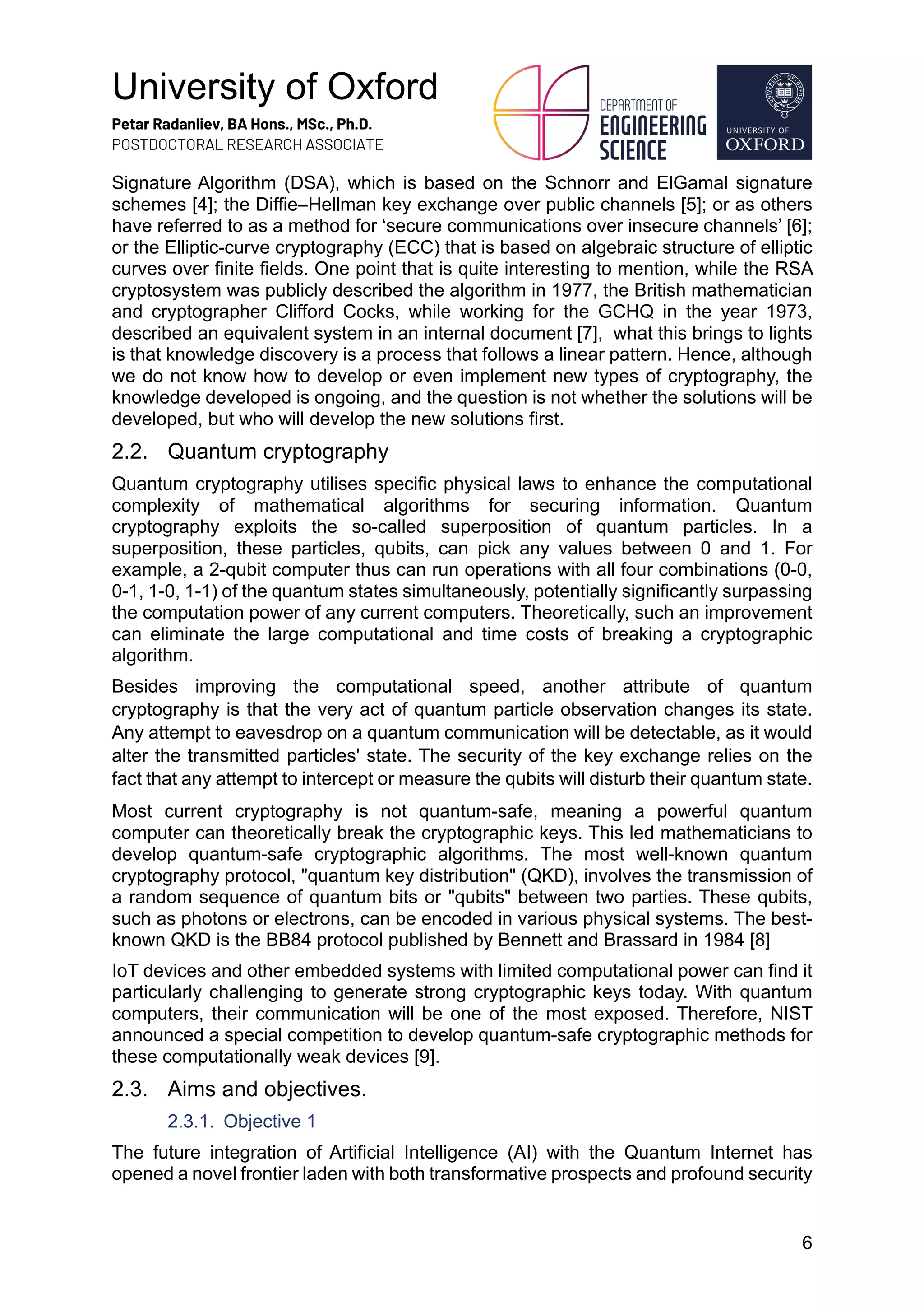 University of Oxford
Petar Radanliev, BA Hons., MSc., Ph.D.
POSTDOCTORAL RESEARCH ASSOCIATE
6
Signature Algorithm (DSA), which is based on the Schnorr and ElGamal signature
schemes [4]; the Diffie–Hellman key exchange over public channels [5]; or as others
have referred to as a method for ‘secure communications over insecure channels’ [6];
or the Elliptic-curve cryptography (ECC) that is based on algebraic structure of elliptic
curves over finite fields. One point that is quite interesting to mention, while the RSA
cryptosystem was publicly described the algorithm in 1977, the British mathematician
and cryptographer Clifford Cocks, while working for the GCHQ in the year 1973,
described an equivalent system in an internal document [7], what this brings to lights
is that knowledge discovery is a process that follows a linear pattern. Hence, although
we do not know how to develop or even implement new types of cryptography, the
knowledge developed is ongoing, and the question is not whether the solutions will be
developed, but who will develop the new solutions first.
2.2. Quantum cryptography
Quantum cryptography utilises specific physical laws to enhance the computational
complexity of mathematical algorithms for securing information. Quantum
cryptography exploits the so-called superposition of quantum particles. In a
superposition, these particles, qubits, can pick any values between 0 and 1. For
example, a 2-qubit computer thus can run operations with all four combinations (0-0,
0-1, 1-0, 1-1) of the quantum states simultaneously, potentially significantly surpassing
the computation power of any current computers. Theoretically, such an improvement
can eliminate the large computational and time costs of breaking a cryptographic
algorithm.
Besides improving the computational speed, another attribute of quantum
cryptography is that the very act of quantum particle observation changes its state.
Any attempt to eavesdrop on a quantum communication will be detectable, as it would
alter the transmitted particles' state. The security of the key exchange relies on the
fact that any attempt to intercept or measure the qubits will disturb their quantum state.
Most current cryptography is not quantum-safe, meaning a powerful quantum
computer can theoretically break the cryptographic keys. This led mathematicians to
develop quantum-safe cryptographic algorithms. The most well-known quantum
cryptography protocol, "quantum key distribution" (QKD), involves the transmission of
a random sequence of quantum bits or "qubits" between two parties. These qubits,
such as photons or electrons, can be encoded in various physical systems. The best-
known QKD is the BB84 protocol published by Bennett and Brassard in 1984 [8]
IoT devices and other embedded systems with limited computational power can find it
particularly challenging to generate strong cryptographic keys today. With quantum
computers, their communication will be one of the most exposed. Therefore, NIST
announced a special competition to develop quantum-safe cryptographic methods for
these computationally weak devices [9].
2.3. Aims and objectives.
2.3.1. Objective 1
The future integration of Artificial Intelligence (AI) with the Quantum Internet has
opened a novel frontier laden with both transformative prospects and profound security
 