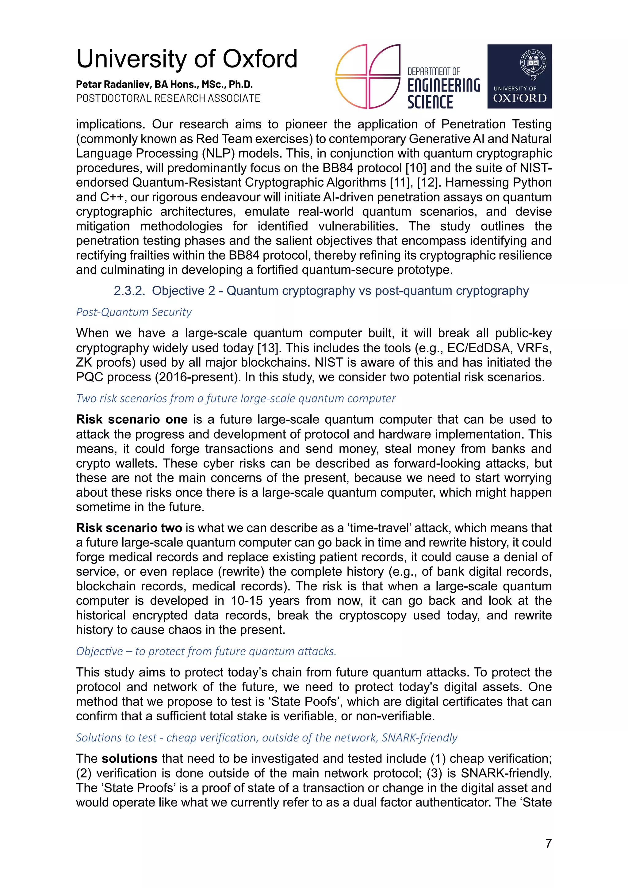 University of Oxford
Petar Radanliev, BA Hons., MSc., Ph.D.
POSTDOCTORAL RESEARCH ASSOCIATE
7
implications. Our research aims to pioneer the application of Penetration Testing
(commonly known as Red Team exercises) to contemporary Generative AI and Natural
Language Processing (NLP) models. This, in conjunction with quantum cryptographic
procedures, will predominantly focus on the BB84 protocol [10] and the suite of NIST-
endorsed Quantum-Resistant Cryptographic Algorithms [11], [12]. Harnessing Python
and C++, our rigorous endeavour will initiate AI-driven penetration assays on quantum
cryptographic architectures, emulate real-world quantum scenarios, and devise
mitigation methodologies for identified vulnerabilities. The study outlines the
penetration testing phases and the salient objectives that encompass identifying and
rectifying frailties within the BB84 protocol, thereby refining its cryptographic resilience
and culminating in developing a fortified quantum-secure prototype.
2.3.2. Objective 2 - Quantum cryptography vs post-quantum cryptography
Post-Quantum Security
When we have a large-scale quantum computer built, it will break all public-key
cryptography widely used today [13]. This includes the tools (e.g., EC/EdDSA, VRFs,
ZK proofs) used by all major blockchains. NIST is aware of this and has initiated the
PQC process (2016-present). In this study, we consider two potential risk scenarios.
Two risk scenarios from a future large-scale quantum computer
Risk scenario one is a future large-scale quantum computer that can be used to
attack the progress and development of protocol and hardware implementation. This
means, it could forge transactions and send money, steal money from banks and
crypto wallets. These cyber risks can be described as forward-looking attacks, but
these are not the main concerns of the present, because we need to start worrying
about these risks once there is a large-scale quantum computer, which might happen
sometime in the future.
Risk scenario two is what we can describe as a ‘time-travel’ attack, which means that
a future large-scale quantum computer can go back in time and rewrite history, it could
forge medical records and replace existing patient records, it could cause a denial of
service, or even replace (rewrite) the complete history (e.g., of bank digital records,
blockchain records, medical records). The risk is that when a large-scale quantum
computer is developed in 10-15 years from now, it can go back and look at the
historical encrypted data records, break the cryptoscopy used today, and rewrite
history to cause chaos in the present.
Objec=ve – to protect from future quantum a@acks.
This study aims to protect today’s chain from future quantum attacks. To protect the
protocol and network of the future, we need to protect today's digital assets. One
method that we propose to test is ‘State Poofs’, which are digital certificates that can
confirm that a sufficient total stake is verifiable, or non-verifiable.
Solu=ons to test - cheap veriﬁca=on, outside of the network, SNARK-friendly
The solutions that need to be investigated and tested include (1) cheap verification;
(2) verification is done outside of the main network protocol; (3) is SNARK-friendly.
The ‘State Proofs’ is a proof of state of a transaction or change in the digital asset and
would operate like what we currently refer to as a dual factor authenticator. The ‘State
 