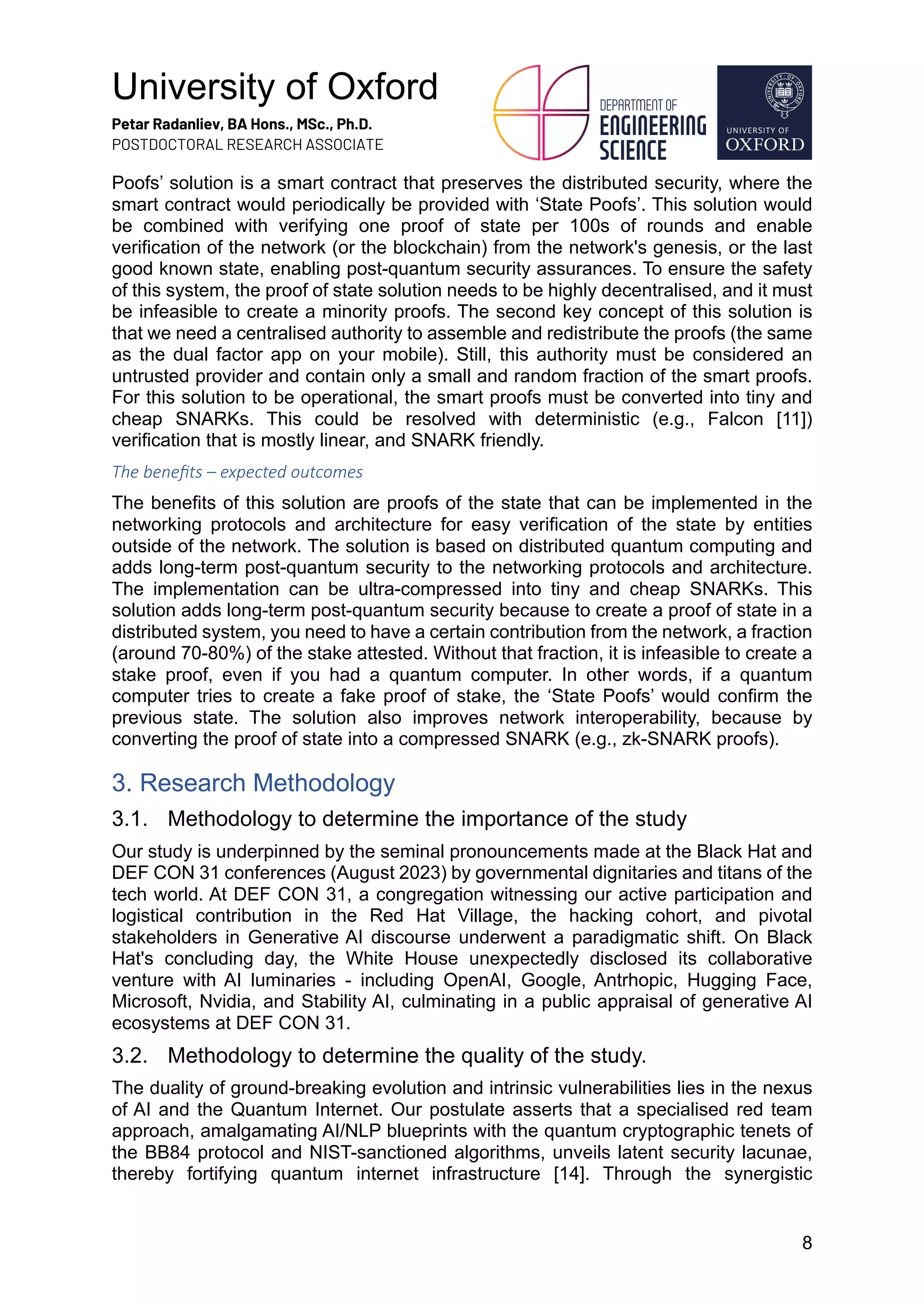 University of Oxford
Petar Radanliev, BA Hons., MSc., Ph.D.
POSTDOCTORAL RESEARCH ASSOCIATE
8
Poofs’ solution is a smart contract that preserves the distributed security, where the
smart contract would periodically be provided with ‘State Poofs’. This solution would
be combined with verifying one proof of state per 100s of rounds and enable
verification of the network (or the blockchain) from the network's genesis, or the last
good known state, enabling post-quantum security assurances. To ensure the safety
of this system, the proof of state solution needs to be highly decentralised, and it must
be infeasible to create a minority proofs. The second key concept of this solution is
that we need a centralised authority to assemble and redistribute the proofs (the same
as the dual factor app on your mobile). Still, this authority must be considered an
untrusted provider and contain only a small and random fraction of the smart proofs.
For this solution to be operational, the smart proofs must be converted into tiny and
cheap SNARKs. This could be resolved with deterministic (e.g., Falcon [11])
verification that is mostly linear, and SNARK friendly.
The beneﬁts – expected outcomes
The benefits of this solution are proofs of the state that can be implemented in the
networking protocols and architecture for easy verification of the state by entities
outside of the network. The solution is based on distributed quantum computing and
adds long-term post-quantum security to the networking protocols and architecture.
The implementation can be ultra-compressed into tiny and cheap SNARKs. This
solution adds long-term post-quantum security because to create a proof of state in a
distributed system, you need to have a certain contribution from the network, a fraction
(around 70-80%) of the stake attested. Without that fraction, it is infeasible to create a
stake proof, even if you had a quantum computer. In other words, if a quantum
computer tries to create a fake proof of stake, the ‘State Poofs’ would confirm the
previous state. The solution also improves network interoperability, because by
converting the proof of state into a compressed SNARK (e.g., zk-SNARK proofs).
3. Research Methodology
3.1. Methodology to determine the importance of the study
Our study is underpinned by the seminal pronouncements made at the Black Hat and
DEF CON 31 conferences (August 2023) by governmental dignitaries and titans of the
tech world. At DEF CON 31, a congregation witnessing our active participation and
logistical contribution in the Red Hat Village, the hacking cohort, and pivotal
stakeholders in Generative AI discourse underwent a paradigmatic shift. On Black
Hat's concluding day, the White House unexpectedly disclosed its collaborative
venture with AI luminaries - including OpenAI, Google, Antrhopic, Hugging Face,
Microsoft, Nvidia, and Stability AI, culminating in a public appraisal of generative AI
ecosystems at DEF CON 31.
3.2. Methodology to determine the quality of the study.
The duality of ground-breaking evolution and intrinsic vulnerabilities lies in the nexus
of AI and the Quantum Internet. Our postulate asserts that a specialised red team
approach, amalgamating AI/NLP blueprints with the quantum cryptographic tenets of
the BB84 protocol and NIST-sanctioned algorithms, unveils latent security lacunae,
thereby fortifying quantum internet infrastructure [14]. Through the synergistic
 