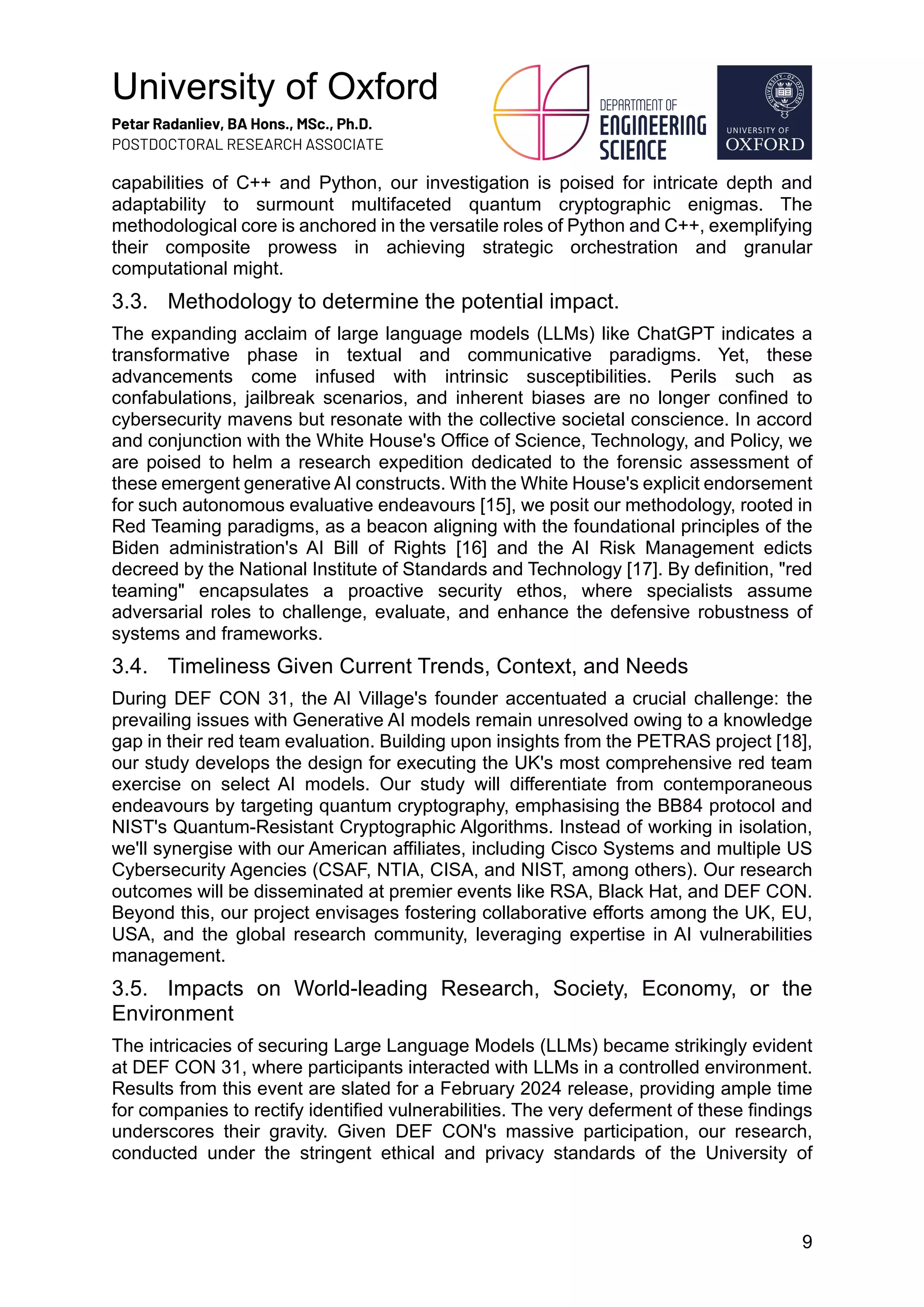 University of Oxford
Petar Radanliev, BA Hons., MSc., Ph.D.
POSTDOCTORAL RESEARCH ASSOCIATE
9
capabilities of C++ and Python, our investigation is poised for intricate depth and
adaptability to surmount multifaceted quantum cryptographic enigmas. The
methodological core is anchored in the versatile roles of Python and C++, exemplifying
their composite prowess in achieving strategic orchestration and granular
computational might.
3.3. Methodology to determine the potential impact.
The expanding acclaim of large language models (LLMs) like ChatGPT indicates a
transformative phase in textual and communicative paradigms. Yet, these
advancements come infused with intrinsic susceptibilities. Perils such as
confabulations, jailbreak scenarios, and inherent biases are no longer confined to
cybersecurity mavens but resonate with the collective societal conscience. In accord
and conjunction with the White House's Office of Science, Technology, and Policy, we
are poised to helm a research expedition dedicated to the forensic assessment of
these emergent generative AI constructs. With the White House's explicit endorsement
for such autonomous evaluative endeavours [15], we posit our methodology, rooted in
Red Teaming paradigms, as a beacon aligning with the foundational principles of the
Biden administration's AI Bill of Rights [16] and the AI Risk Management edicts
decreed by the National Institute of Standards and Technology [17]. By definition, "red
teaming" encapsulates a proactive security ethos, where specialists assume
adversarial roles to challenge, evaluate, and enhance the defensive robustness of
systems and frameworks.
3.4. Timeliness Given Current Trends, Context, and Needs
During DEF CON 31, the AI Village's founder accentuated a crucial challenge: the
prevailing issues with Generative AI models remain unresolved owing to a knowledge
gap in their red team evaluation. Building upon insights from the PETRAS project [18],
our study develops the design for executing the UK's most comprehensive red team
exercise on select AI models. Our study will differentiate from contemporaneous
endeavours by targeting quantum cryptography, emphasising the BB84 protocol and
NIST's Quantum-Resistant Cryptographic Algorithms. Instead of working in isolation,
we'll synergise with our American affiliates, including Cisco Systems and multiple US
Cybersecurity Agencies (CSAF, NTIA, CISA, and NIST, among others). Our research
outcomes will be disseminated at premier events like RSA, Black Hat, and DEF CON.
Beyond this, our project envisages fostering collaborative efforts among the UK, EU,
USA, and the global research community, leveraging expertise in AI vulnerabilities
management.
3.5. Impacts on World-leading Research, Society, Economy, or the
Environment
The intricacies of securing Large Language Models (LLMs) became strikingly evident
at DEF CON 31, where participants interacted with LLMs in a controlled environment.
Results from this event are slated for a February 2024 release, providing ample time
for companies to rectify identified vulnerabilities. The very deferment of these findings
underscores their gravity. Given DEF CON's massive participation, our research,
conducted under the stringent ethical and privacy standards of the University of
 