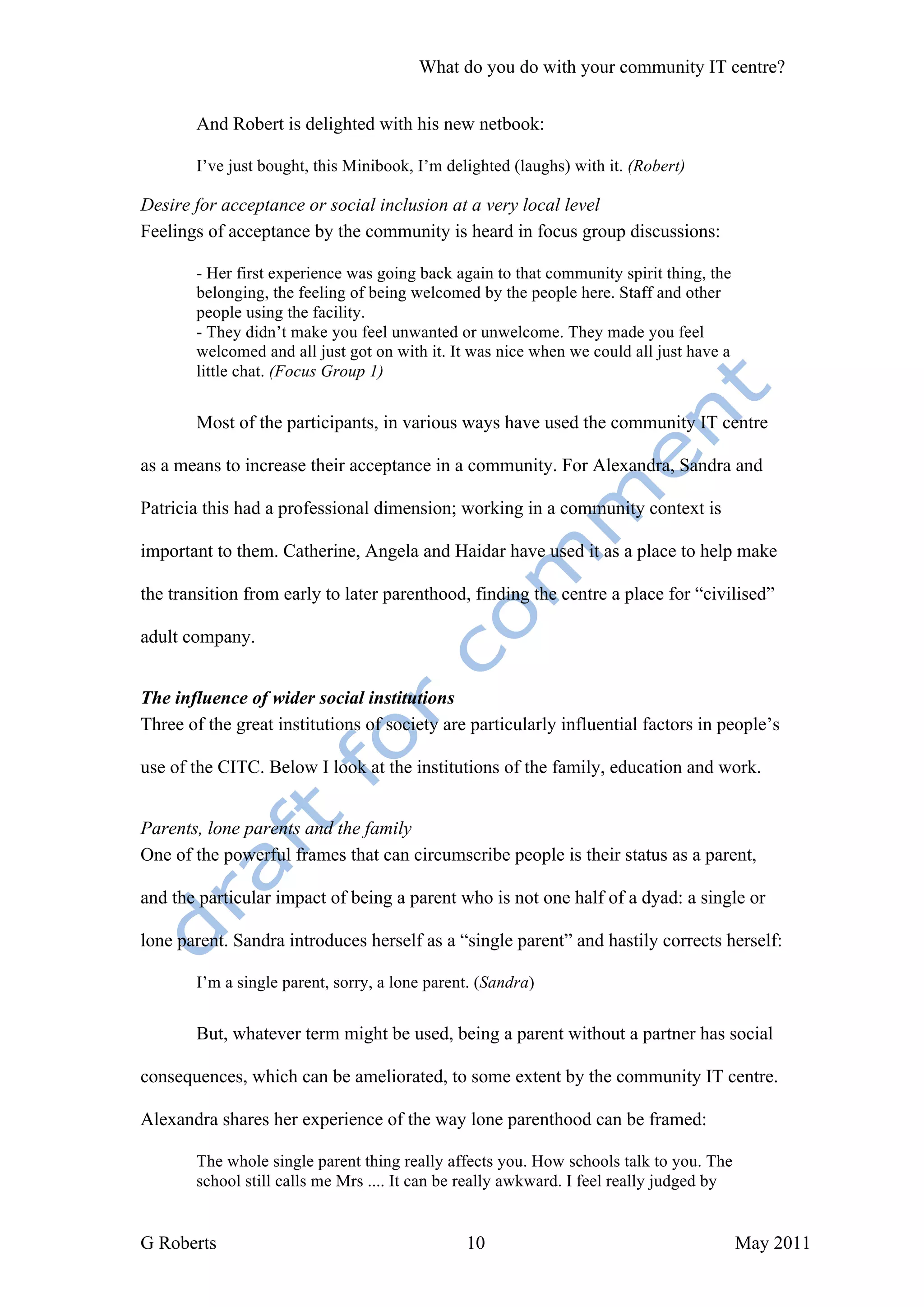 What do you do with your community IT centre?


       And Robert is delighted with his new netbook:

       I’ve just bought, this Minibook, I’m delighted (laughs) with it. (Robert)

Desire for acceptance or social inclusion at a very local level
Feelings of acceptance by the community is heard in focus group discussions:

       - Her first experience was going back again to that community spirit thing, the
       belonging, the feeling of being welcomed by the people here. Staff and other
       people using the facility.
       - They didn’t make you feel unwanted or unwelcome. They made you feel
       welcomed and all just got on with it. It was nice when we could all just have a
       little chat. (Focus Group 1)


       Most of the participants, in various ways have used the community IT centre

as a means to increase their acceptance in a community. For Alexandra, Sandra and

Patricia this had a professional dimension; working in a community context is

important to them. Catherine, Angela and Haidar have used it as a place to help make

the transition from early to later parenthood, finding the centre a place for “civilised”

adult company.


The influence of wider social institutions
Three of the great institutions of society are particularly influential factors in people’s

use of the CITC. Below I look at the institutions of the family, education and work.


Parents, lone parents and the family
One of the powerful frames that can circumscribe people is their status as a parent,

and the particular impact of being a parent who is not one half of a dyad: a single or

lone parent. Sandra introduces herself as a “single parent” and hastily corrects herself:

       I’m a single parent, sorry, a lone parent. (Sandra)


       But, whatever term might be used, being a parent without a partner has social

consequences, which can be ameliorated, to some extent by the community IT centre.

Alexandra shares her experience of the way lone parenthood can be framed:

       The whole single parent thing really affects you. How schools talk to you. The
       school still calls me Mrs .... It can be really awkward. I feel really judged by


G Roberts                                      10                                         May 2011
 