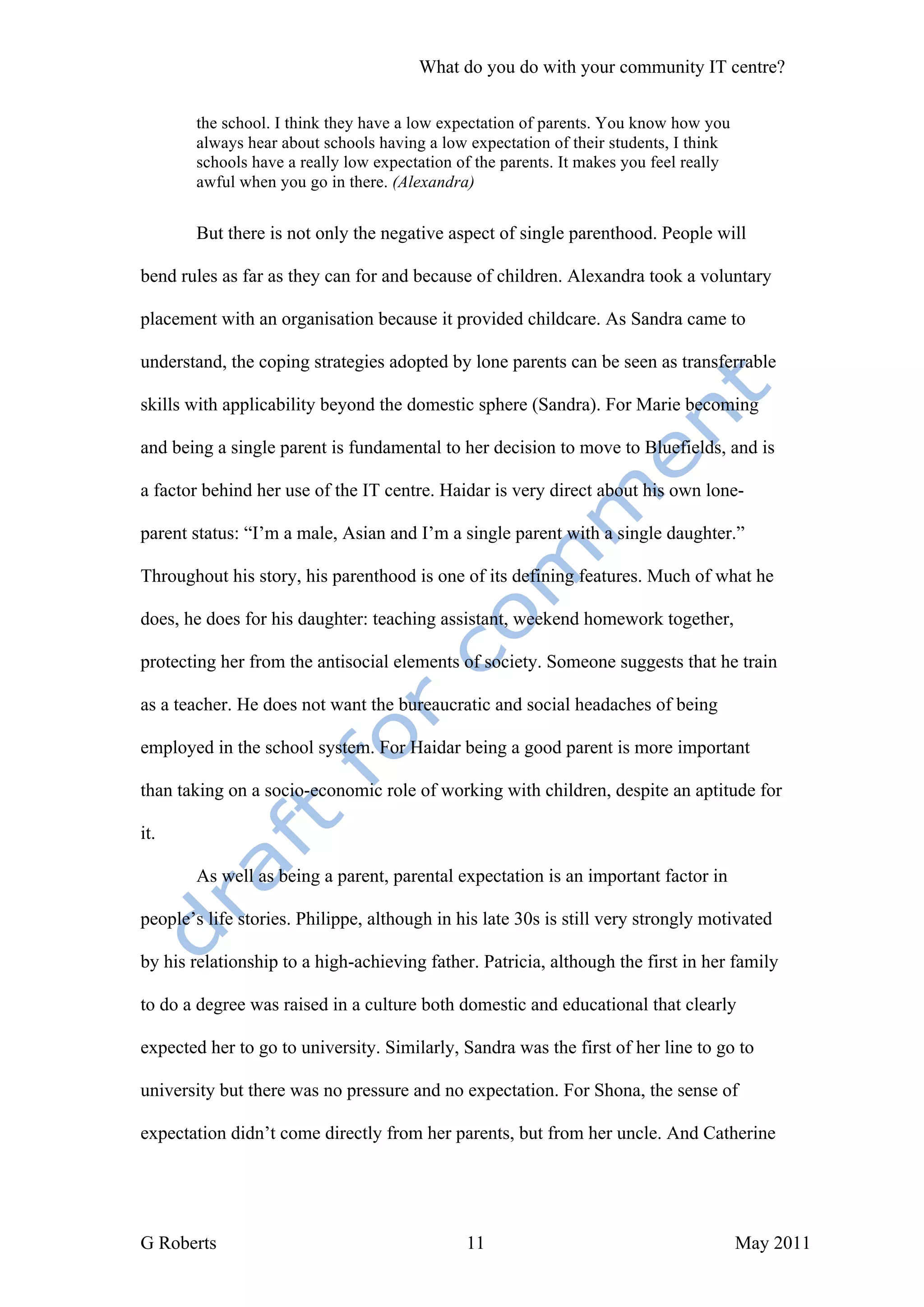 What do you do with your community IT centre?

       the school. I think they have a low expectation of parents. You know how you
       always hear about schools having a low expectation of their students, I think
       schools have a really low expectation of the parents. It makes you feel really
       awful when you go in there. (Alexandra)


       But there is not only the negative aspect of single parenthood. People will

bend rules as far as they can for and because of children. Alexandra took a voluntary

placement with an organisation because it provided childcare. As Sandra came to

understand, the coping strategies adopted by lone parents can be seen as transferrable

skills with applicability beyond the domestic sphere (Sandra). For Marie becoming

and being a single parent is fundamental to her decision to move to Bluefields, and is

a factor behind her use of the IT centre. Haidar is very direct about his own lone-

parent status: “I’m a male, Asian and I’m a single parent with a single daughter.”

Throughout his story, his parenthood is one of its defining features. Much of what he

does, he does for his daughter: teaching assistant, weekend homework together,

protecting her from the antisocial elements of society. Someone suggests that he train

as a teacher. He does not want the bureaucratic and social headaches of being

employed in the school system. For Haidar being a good parent is more important

than taking on a socio-economic role of working with children, despite an aptitude for

it.

       As well as being a parent, parental expectation is an important factor in

people’s life stories. Philippe, although in his late 30s is still very strongly motivated

by his relationship to a high-achieving father. Patricia, although the first in her family

to do a degree was raised in a culture both domestic and educational that clearly

expected her to go to university. Similarly, Sandra was the first of her line to go to

university but there was no pressure and no expectation. For Shona, the sense of

expectation didn’t come directly from her parents, but from her uncle. And Catherine




G Roberts                                     11                                        May 2011
 