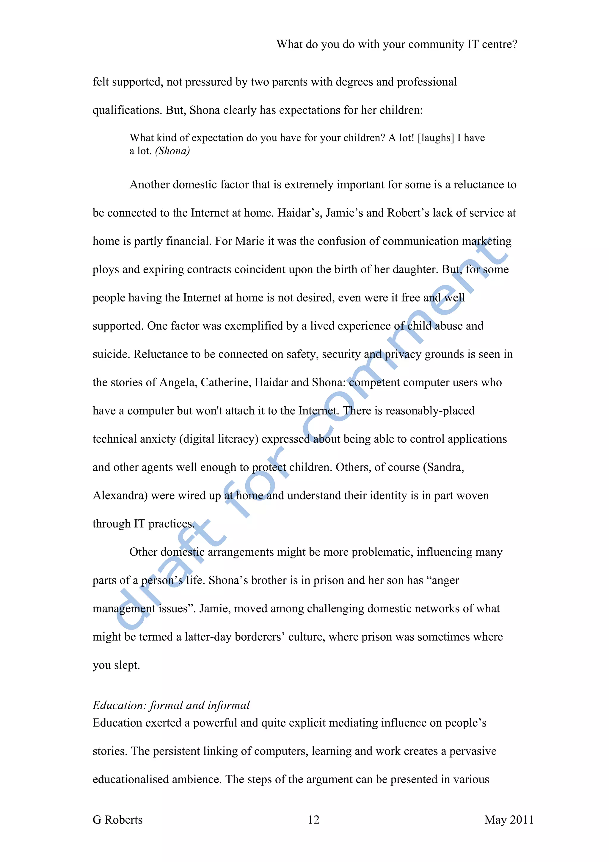 What do you do with your community IT centre?


felt supported, not pressured by two parents with degrees and professional

qualifications. But, Shona clearly has expectations for her children:

       What kind of expectation do you have for your children? A lot! [laughs] I have
       a lot. (Shona)


       Another domestic factor that is extremely important for some is a reluctance to

be connected to the Internet at home. Haidar’s, Jamie’s and Robert’s lack of service at

home is partly financial. For Marie it was the confusion of communication marketing

ploys and expiring contracts coincident upon the birth of her daughter. But, for some

people having the Internet at home is not desired, even were it free and well

supported. One factor was exemplified by a lived experience of child abuse and

suicide. Reluctance to be connected on safety, security and privacy grounds is seen in

the stories of Angela, Catherine, Haidar and Shona: competent computer users who

have a computer but won't attach it to the Internet. There is reasonably-placed

technical anxiety (digital literacy) expressed about being able to control applications

and other agents well enough to protect children. Others, of course (Sandra,

Alexandra) were wired up at home and understand their identity is in part woven

through IT practices.

       Other domestic arrangements might be more problematic, influencing many

parts of a person’s life. Shona’s brother is in prison and her son has “anger

management issues”. Jamie, moved among challenging domestic networks of what

might be termed a latter-day borderers’ culture, where prison was sometimes where

you slept.


Education: formal and informal
Education exerted a powerful and quite explicit mediating influence on people’s

stories. The persistent linking of computers, learning and work creates a pervasive

educationalised ambience. The steps of the argument can be presented in various


G Roberts                                     12                                    May 2011
 