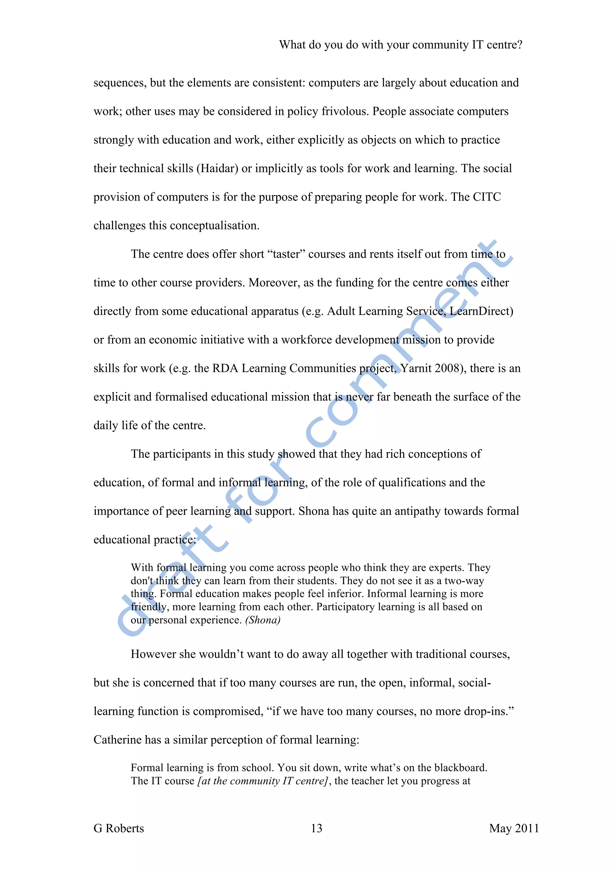 What do you do with your community IT centre?


sequences, but the elements are consistent: computers are largely about education and

work; other uses may be considered in policy frivolous. People associate computers

strongly with education and work, either explicitly as objects on which to practice

their technical skills (Haidar) or implicitly as tools for work and learning. The social

provision of computers is for the purpose of preparing people for work. The CITC

challenges this conceptualisation.

        The centre does offer short “taster” courses and rents itself out from time to

time to other course providers. Moreover, as the funding for the centre comes either

directly from some educational apparatus (e.g. Adult Learning Service, LearnDirect)

or from an economic initiative with a workforce development mission to provide

skills for work (e.g. the RDA Learning Communities project, Yarnit 2008), there is an

explicit and formalised educational mission that is never far beneath the surface of the

daily life of the centre.

        The participants in this study showed that they had rich conceptions of

education, of formal and informal learning, of the role of qualifications and the

importance of peer learning and support. Shona has quite an antipathy towards formal

educational practice:

        With formal learning you come across people who think they are experts. They
        don't think they can learn from their students. They do not see it as a two-way
        thing. Formal education makes people feel inferior. Informal learning is more
        friendly, more learning from each other. Participatory learning is all based on
        our personal experience. (Shona)


        However she wouldn’t want to do away all together with traditional courses,

but she is concerned that if too many courses are run, the open, informal, social-

learning function is compromised, “if we have too many courses, no more drop-ins.”

Catherine has a similar perception of formal learning:

        Formal learning is from school. You sit down, write what’s on the blackboard.
        The IT course [at the community IT centre], the teacher let you progress at



G Roberts                                      13                                       May 2011
 