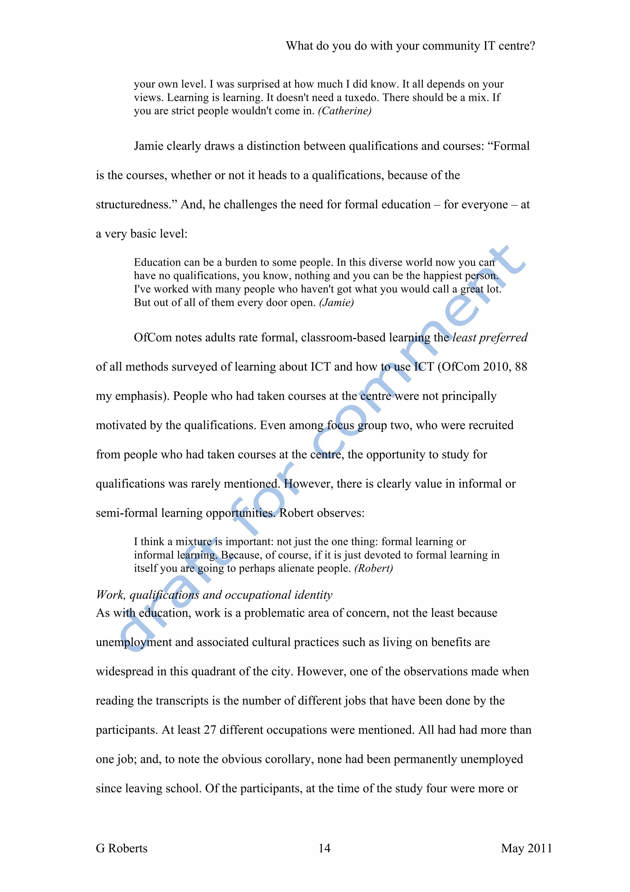 What do you do with your community IT centre?

       your own level. I was surprised at how much I did know. It all depends on your
       views. Learning is learning. It doesn't need a tuxedo. There should be a mix. If
       you are strict people wouldn't come in. (Catherine)


       Jamie clearly draws a distinction between qualifications and courses: “Formal

is the courses, whether or not it heads to a qualifications, because of the

structuredness.” And, he challenges the need for formal education – for everyone – at

a very basic level:

       Education can be a burden to some people. In this diverse world now you can
       have no qualifications, you know, nothing and you can be the happiest person.
       I've worked with many people who haven't got what you would call a great lot.
       But out of all of them every door open. (Jamie)


       OfCom notes adults rate formal, classroom-based learning the least preferred

of all methods surveyed of learning about ICT and how to use ICT (OfCom 2010, 88

my emphasis). People who had taken courses at the centre were not principally

motivated by the qualifications. Even among focus group two, who were recruited

from people who had taken courses at the centre, the opportunity to study for

qualifications was rarely mentioned. However, there is clearly value in informal or

semi-formal learning opportunities. Robert observes:

       I think a mixture is important: not just the one thing: formal learning or
       informal learning. Because, of course, if it is just devoted to formal learning in
       itself you are going to perhaps alienate people. (Robert)

Work, qualifications and occupational identity
As with education, work is a problematic area of concern, not the least because

unemployment and associated cultural practices such as living on benefits are

widespread in this quadrant of the city. However, one of the observations made when

reading the transcripts is the number of different jobs that have been done by the

participants. At least 27 different occupations were mentioned. All had had more than

one job; and, to note the obvious corollary, none had been permanently unemployed

since leaving school. Of the participants, at the time of the study four were more or



G Roberts                                       14                                          May 2011
 