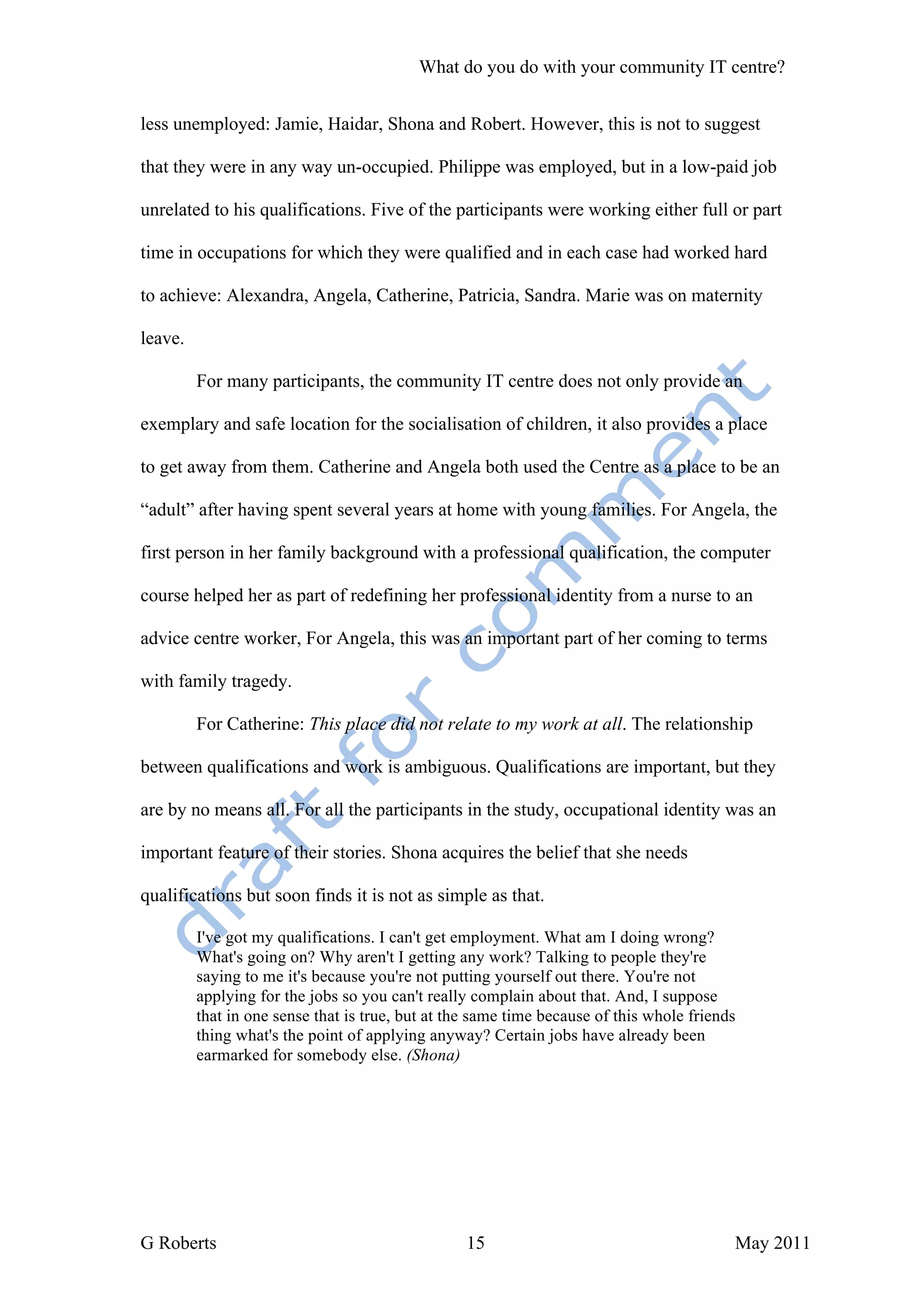 What do you do with your community IT centre?


less unemployed: Jamie, Haidar, Shona and Robert. However, this is not to suggest

that they were in any way un-occupied. Philippe was employed, but in a low-paid job

unrelated to his qualifications. Five of the participants were working either full or part

time in occupations for which they were qualified and in each case had worked hard

to achieve: Alexandra, Angela, Catherine, Patricia, Sandra. Marie was on maternity

leave.

         For many participants, the community IT centre does not only provide an

exemplary and safe location for the socialisation of children, it also provides a place

to get away from them. Catherine and Angela both used the Centre as a place to be an

“adult” after having spent several years at home with young families. For Angela, the

first person in her family background with a professional qualification, the computer

course helped her as part of redefining her professional identity from a nurse to an

advice centre worker, For Angela, this was an important part of her coming to terms

with family tragedy.

         For Catherine: This place did not relate to my work at all. The relationship

between qualifications and work is ambiguous. Qualifications are important, but they

are by no means all. For all the participants in the study, occupational identity was an

important feature of their stories. Shona acquires the belief that she needs

qualifications but soon finds it is not as simple as that.

         I've got my qualifications. I can't get employment. What am I doing wrong?
         What's going on? Why aren't I getting any work? Talking to people they're
         saying to me it's because you're not putting yourself out there. You're not
         applying for the jobs so you can't really complain about that. And, I suppose
         that in one sense that is true, but at the same time because of this whole friends
         thing what's the point of applying anyway? Certain jobs have already been
         earmarked for somebody else. (Shona)




G Roberts                                         15                                      May 2011
 