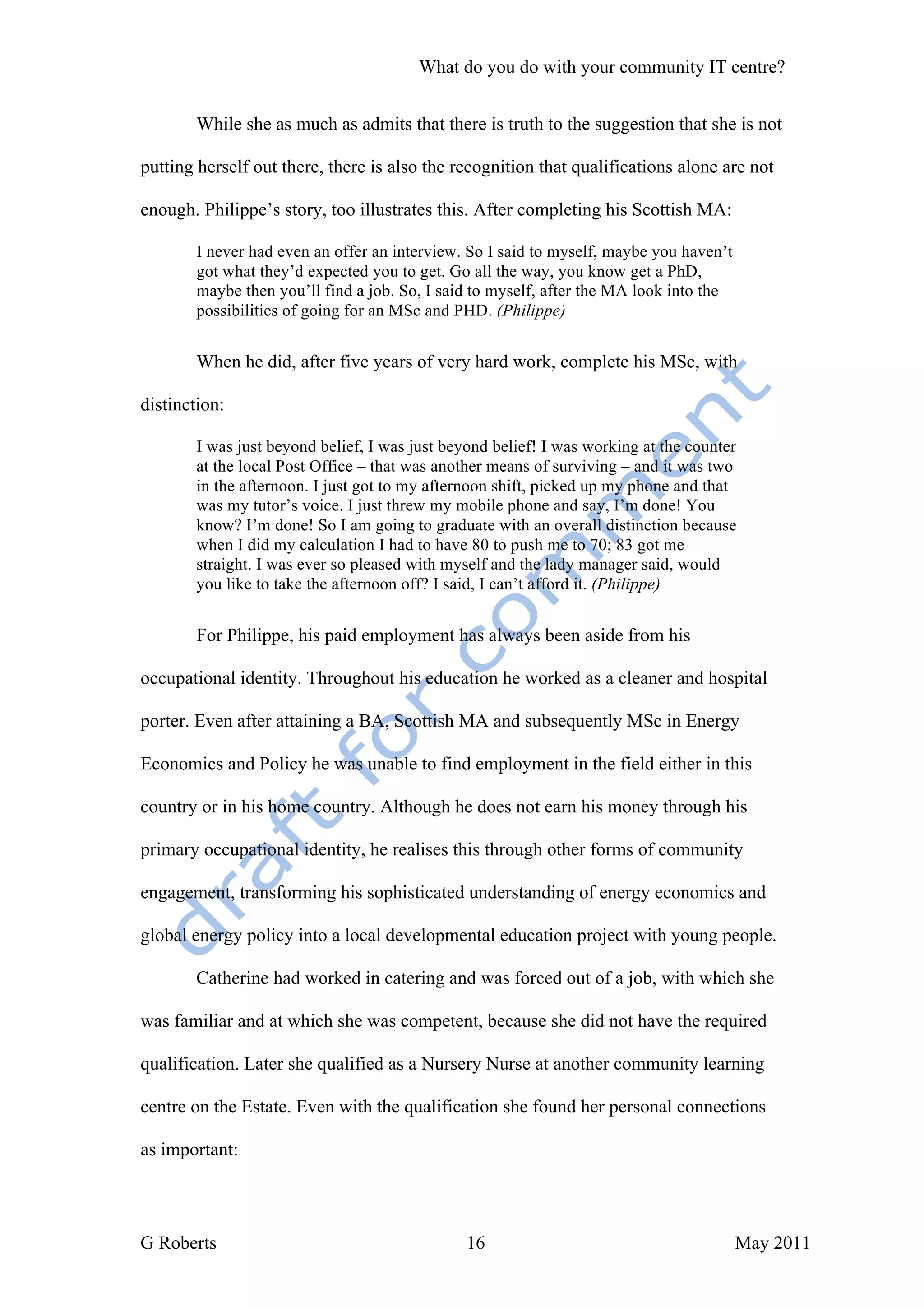 What do you do with your community IT centre?


        While she as much as admits that there is truth to the suggestion that she is not

putting herself out there, there is also the recognition that qualifications alone are not

enough. Philippe’s story, too illustrates this. After completing his Scottish MA:

        I never had even an offer an interview. So I said to myself, maybe you haven’t
        got what they’d expected you to get. Go all the way, you know get a PhD,
        maybe then you’ll find a job. So, I said to myself, after the MA look into the
        possibilities of going for an MSc and PHD. (Philippe)


        When he did, after five years of very hard work, complete his MSc, with

distinction:

        I was just beyond belief, I was just beyond belief! I was working at the counter
        at the local Post Office – that was another means of surviving – and it was two
        in the afternoon. I just got to my afternoon shift, picked up my phone and that
        was my tutor’s voice. I just threw my mobile phone and say, I’m done! You
        know? I’m done! So I am going to graduate with an overall distinction because
        when I did my calculation I had to have 80 to push me to 70; 83 got me
        straight. I was ever so pleased with myself and the lady manager said, would
        you like to take the afternoon off? I said, I can’t afford it. (Philippe)


        For Philippe, his paid employment has always been aside from his

occupational identity. Throughout his education he worked as a cleaner and hospital

porter. Even after attaining a BA, Scottish MA and subsequently MSc in Energy

Economics and Policy he was unable to find employment in the field either in this

country or in his home country. Although he does not earn his money through his

primary occupational identity, he realises this through other forms of community

engagement, transforming his sophisticated understanding of energy economics and

global energy policy into a local developmental education project with young people.

        Catherine had worked in catering and was forced out of a job, with which she

was familiar and at which she was competent, because she did not have the required

qualification. Later she qualified as a Nursery Nurse at another community learning

centre on the Estate. Even with the qualification she found her personal connections

as important:




G Roberts                                       16                                       May 2011
 