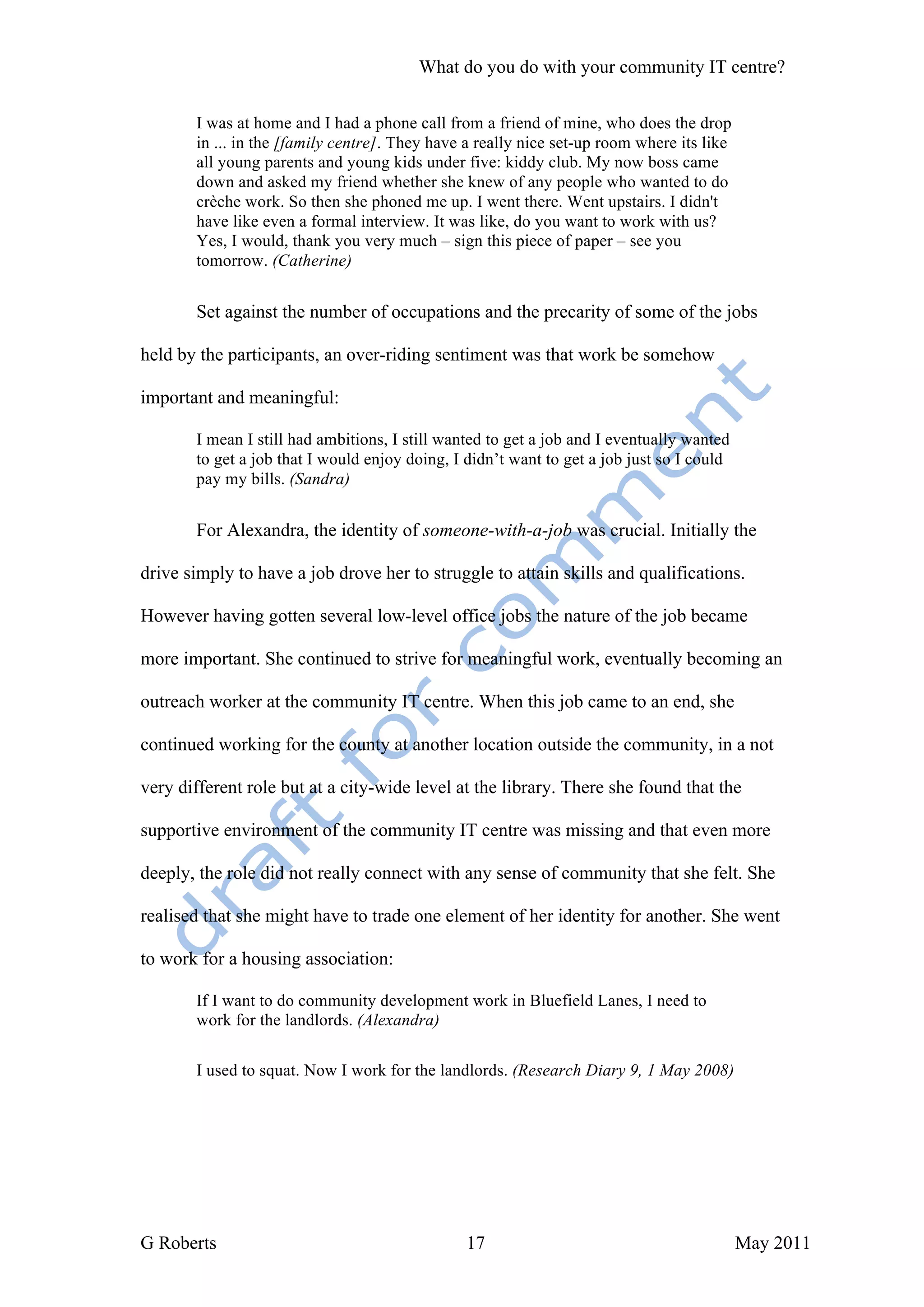 What do you do with your community IT centre?

       I was at home and I had a phone call from a friend of mine, who does the drop
       in ... in the [family centre]. They have a really nice set-up room where its like
       all young parents and young kids under five: kiddy club. My now boss came
       down and asked my friend whether she knew of any people who wanted to do
       crèche work. So then she phoned me up. I went there. Went upstairs. I didn't
       have like even a formal interview. It was like, do you want to work with us?
       Yes, I would, thank you very much – sign this piece of paper – see you
       tomorrow. (Catherine)


       Set against the number of occupations and the precarity of some of the jobs

held by the participants, an over-riding sentiment was that work be somehow

important and meaningful:

       I mean I still had ambitions, I still wanted to get a job and I eventually wanted
       to get a job that I would enjoy doing, I didn’t want to get a job just so I could
       pay my bills. (Sandra)


       For Alexandra, the identity of someone-with-a-job was crucial. Initially the

drive simply to have a job drove her to struggle to attain skills and qualifications.

However having gotten several low-level office jobs the nature of the job became

more important. She continued to strive for meaningful work, eventually becoming an

outreach worker at the community IT centre. When this job came to an end, she

continued working for the county at another location outside the community, in a not

very different role but at a city-wide level at the library. There she found that the

supportive environment of the community IT centre was missing and that even more

deeply, the role did not really connect with any sense of community that she felt. She

realised that she might have to trade one element of her identity for another. She went

to work for a housing association:

       If I want to do community development work in Bluefield Lanes, I need to
       work for the landlords. (Alexandra)


       I used to squat. Now I work for the landlords. (Research Diary 9, 1 May 2008)




G Roberts                                       17                                         May 2011
 