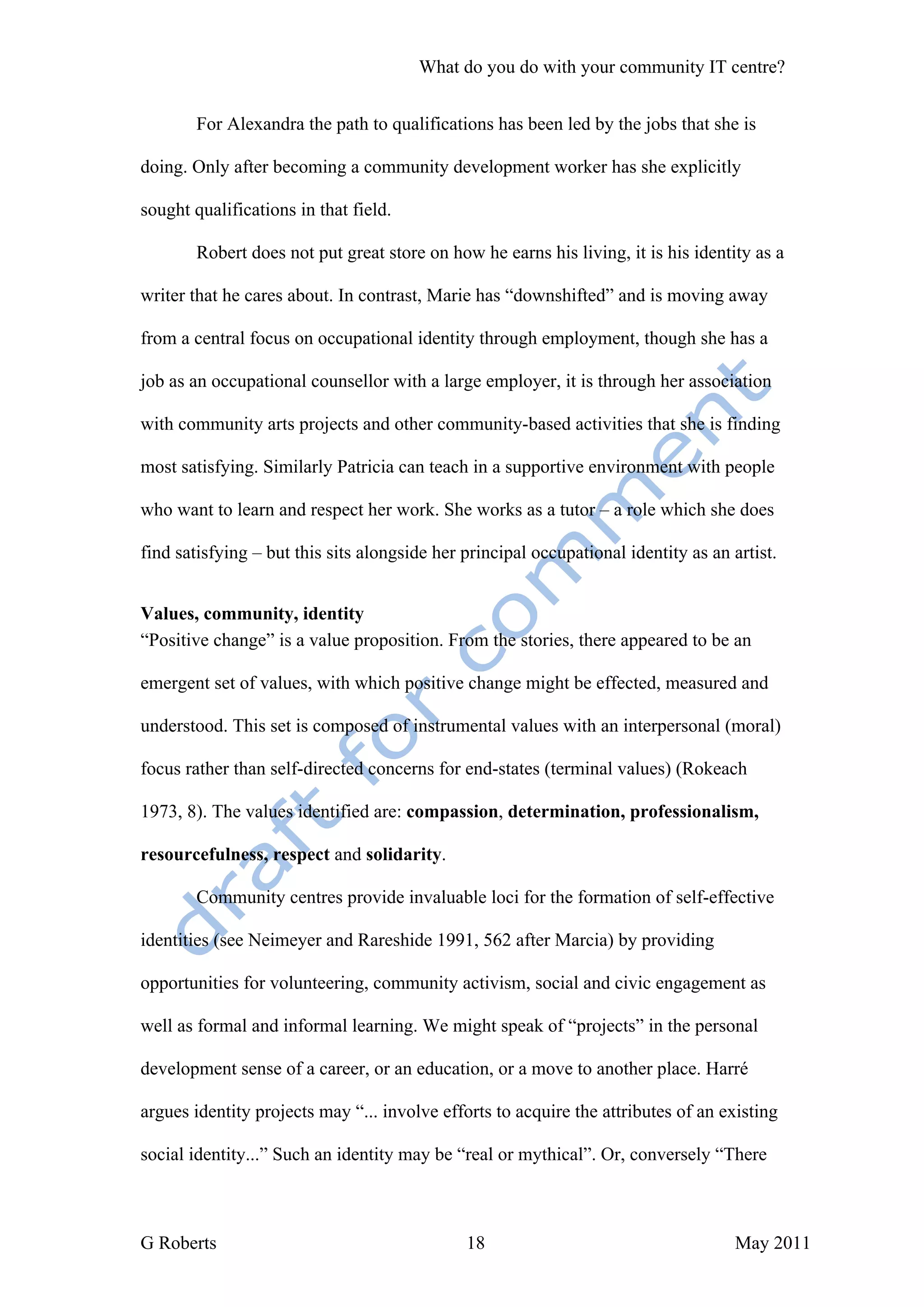 What do you do with your community IT centre?


        For Alexandra the path to qualifications has been led by the jobs that she is

doing. Only after becoming a community development worker has she explicitly

sought qualifications in that field.

        Robert does not put great store on how he earns his living, it is his identity as a

writer that he cares about. In contrast, Marie has “downshifted” and is moving away

from a central focus on occupational identity through employment, though she has a

job as an occupational counsellor with a large employer, it is through her association

with community arts projects and other community-based activities that she is finding

most satisfying. Similarly Patricia can teach in a supportive environment with people

who want to learn and respect her work. She works as a tutor – a role which she does

find satisfying – but this sits alongside her principal occupational identity as an artist.


Values, community, identity
“Positive change” is a value proposition. From the stories, there appeared to be an

emergent set of values, with which positive change might be effected, measured and

understood. This set is composed of instrumental values with an interpersonal (moral)

focus rather than self-directed concerns for end-states (terminal values) (Rokeach

1973, 8). The values identified are: compassion, determination, professionalism,

resourcefulness, respect and solidarity.

        Community centres provide invaluable loci for the formation of self-effective

identities (see Neimeyer and Rareshide 1991, 562 after Marcia) by providing

opportunities for volunteering, community activism, social and civic engagement as

well as formal and informal learning. We might speak of “projects” in the personal

development sense of a career, or an education, or a move to another place. Harré

argues identity projects may “... involve efforts to acquire the attributes of an existing

social identity...” Such an identity may be “real or mythical”. Or, conversely “There



G Roberts                                     18                                     May 2011
 
