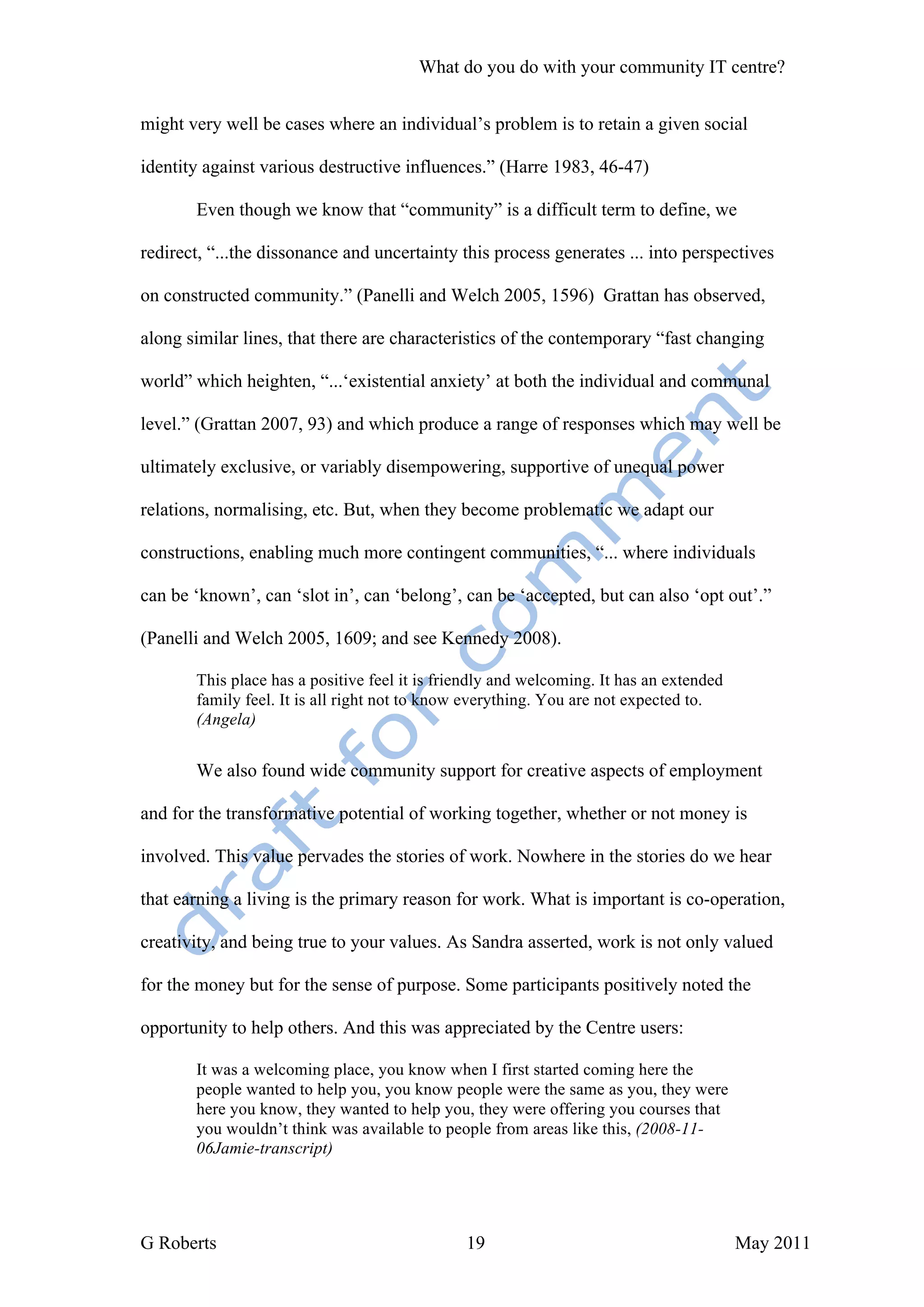 What do you do with your community IT centre?


might very well be cases where an individual’s problem is to retain a given social

identity against various destructive influences.” (Harre 1983, 46-47)

       Even though we know that “community” is a difficult term to define, we

redirect, “...the dissonance and uncertainty this process generates ... into perspectives

on constructed community.” (Panelli and Welch 2005, 1596) Grattan has observed,

along similar lines, that there are characteristics of the contemporary “fast changing

world” which heighten, “...‘existential anxiety’ at both the individual and communal

level.” (Grattan 2007, 93) and which produce a range of responses which may well be

ultimately exclusive, or variably disempowering, supportive of unequal power

relations, normalising, etc. But, when they become problematic we adapt our

constructions, enabling much more contingent communities, “... where individuals

can be ‘known’, can ‘slot in’, can ‘belong’, can be ‘accepted, but can also ‘opt out’.”

(Panelli and Welch 2005, 1609; and see Kennedy 2008).

       This place has a positive feel it is friendly and welcoming. It has an extended
       family feel. It is all right not to know everything. You are not expected to.
       (Angela)


       We also found wide community support for creative aspects of employment

and for the transformative potential of working together, whether or not money is

involved. This value pervades the stories of work. Nowhere in the stories do we hear

that earning a living is the primary reason for work. What is important is co-operation,

creativity, and being true to your values. As Sandra asserted, work is not only valued

for the money but for the sense of purpose. Some participants positively noted the

opportunity to help others. And this was appreciated by the Centre users:

       It was a welcoming place, you know when I first started coming here the
       people wanted to help you, you know people were the same as you, they were
       here you know, they wanted to help you, they were offering you courses that
       you wouldn’t think was available to people from areas like this, (2008-11-
       06Jamie-transcript)




G Roberts                                      19                                        May 2011
 