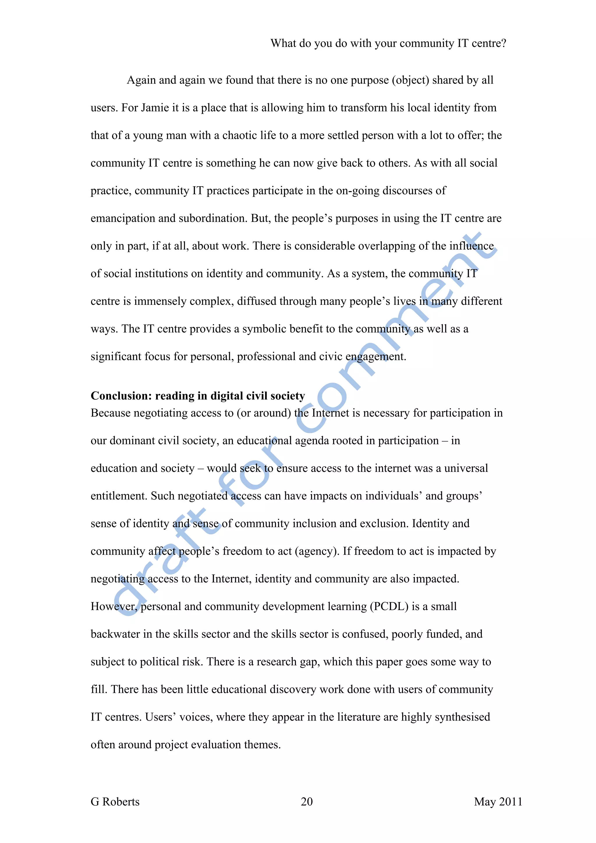 What do you do with your community IT centre?


       Again and again we found that there is no one purpose (object) shared by all

users. For Jamie it is a place that is allowing him to transform his local identity from

that of a young man with a chaotic life to a more settled person with a lot to offer; the

community IT centre is something he can now give back to others. As with all social

practice, community IT practices participate in the on-going discourses of

emancipation and subordination. But, the people’s purposes in using the IT centre are

only in part, if at all, about work. There is considerable overlapping of the influence

of social institutions on identity and community. As a system, the community IT

centre is immensely complex, diffused through many people’s lives in many different

ways. The IT centre provides a symbolic benefit to the community as well as a

significant focus for personal, professional and civic engagement.


Conclusion: reading in digital civil society
Because negotiating access to (or around) the Internet is necessary for participation in

our dominant civil society, an educational agenda rooted in participation – in

education and society – would seek to ensure access to the internet was a universal

entitlement. Such negotiated access can have impacts on individuals’ and groups’

sense of identity and sense of community inclusion and exclusion. Identity and

community affect people’s freedom to act (agency). If freedom to act is impacted by

negotiating access to the Internet, identity and community are also impacted.

However, personal and community development learning (PCDL) is a small

backwater in the skills sector and the skills sector is confused, poorly funded, and

subject to political risk. There is a research gap, which this paper goes some way to

fill. There has been little educational discovery work done with users of community

IT centres. Users’ voices, where they appear in the literature are highly synthesised

often around project evaluation themes.



G Roberts                                    20                                    May 2011
 
