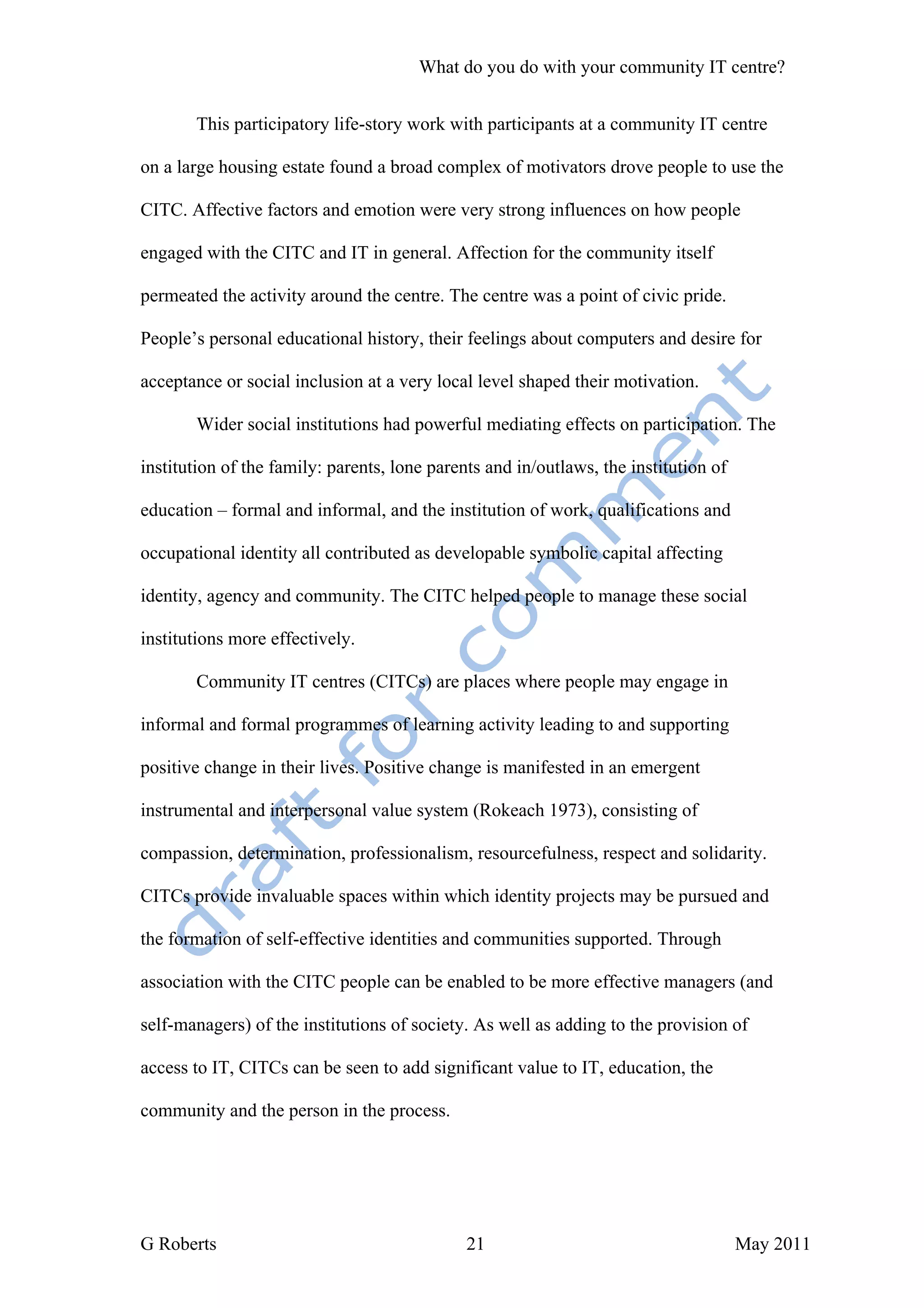 What do you do with your community IT centre?


       This participatory life-story work with participants at a community IT centre

on a large housing estate found a broad complex of motivators drove people to use the

CITC. Affective factors and emotion were very strong influences on how people

engaged with the CITC and IT in general. Affection for the community itself

permeated the activity around the centre. The centre was a point of civic pride.

People’s personal educational history, their feelings about computers and desire for

acceptance or social inclusion at a very local level shaped their motivation.

       Wider social institutions had powerful mediating effects on participation. The

institution of the family: parents, lone parents and in/outlaws, the institution of

education – formal and informal, and the institution of work, qualifications and

occupational identity all contributed as developable symbolic capital affecting

identity, agency and community. The CITC helped people to manage these social

institutions more effectively.

       Community IT centres (CITCs) are places where people may engage in

informal and formal programmes of learning activity leading to and supporting

positive change in their lives. Positive change is manifested in an emergent

instrumental and interpersonal value system (Rokeach 1973), consisting of

compassion, determination, professionalism, resourcefulness, respect and solidarity.

CITCs provide invaluable spaces within which identity projects may be pursued and

the formation of self-effective identities and communities supported. Through

association with the CITC people can be enabled to be more effective managers (and

self-managers) of the institutions of society. As well as adding to the provision of

access to IT, CITCs can be seen to add significant value to IT, education, the

community and the person in the process.




G Roberts                                     21                                      May 2011
 