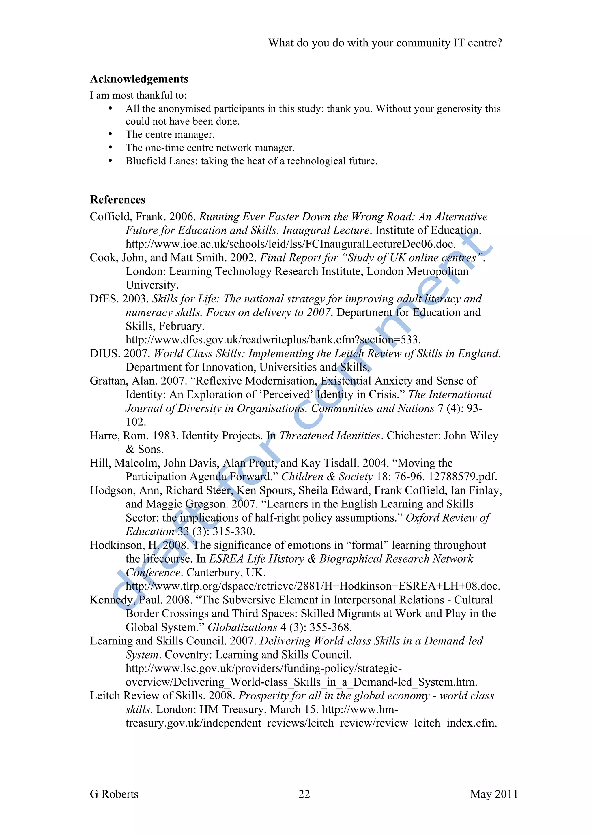What do you do with your community IT centre?


Acknowledgements
I am most thankful to:
    • All the anonymised participants in this study: thank you. Without your generosity this
       could not have been done.
    • The centre manager.
    • The one-time centre network manager.
    • Bluefield Lanes: taking the heat of a technological future.


References
Coffield, Frank. 2006. Running Ever Faster Down the Wrong Road: An Alternative
       Future for Education and Skills. Inaugural Lecture. Institute of Education.
       http://www.ioe.ac.uk/schools/leid/lss/FCInauguralLectureDec06.doc.
Cook, John, and Matt Smith. 2002. Final Report for “Study of UK online centres”.
       London: Learning Technology Research Institute, London Metropolitan
       University.
DfES. 2003. Skills for Life: The national strategy for improving adult literacy and
       numeracy skills. Focus on delivery to 2007. Department for Education and
       Skills, February.
       http://www.dfes.gov.uk/readwriteplus/bank.cfm?section=533.
DIUS. 2007. World Class Skills: Implementing the Leitch Review of Skills in England.
       Department for Innovation, Universities and Skills.
Grattan, Alan. 2007. “Reflexive Modernisation, Existential Anxiety and Sense of
       Identity: An Exploration of ‘Perceived’ Identity in Crisis.” The International
       Journal of Diversity in Organisations, Communities and Nations 7 (4): 93-
       102.
Harre, Rom. 1983. Identity Projects. In Threatened Identities. Chichester: John Wiley
       & Sons.
Hill, Malcolm, John Davis, Alan Prout, and Kay Tisdall. 2004. “Moving the
       Participation Agenda Forward.” Children & Society 18: 76-96. 12788579.pdf.
Hodgson, Ann, Richard Steer, Ken Spours, Sheila Edward, Frank Coffield, Ian Finlay,
       and Maggie Gregson. 2007. “Learners in the English Learning and Skills
       Sector: the implications of half-right policy assumptions.” Oxford Review of
       Education 33 (3): 315-330.
Hodkinson, H. 2008. The significance of emotions in “formal” learning throughout
       the lifecourse. In ESREA Life History & Biographical Research Network
       Conference. Canterbury, UK.
       http://www.tlrp.org/dspace/retrieve/2881/H+Hodkinson+ESREA+LH+08.doc.
Kennedy, Paul. 2008. “The Subversive Element in Interpersonal Relations - Cultural
       Border Crossings and Third Spaces: Skilled Migrants at Work and Play in the
       Global System.” Globalizations 4 (3): 355-368.
Learning and Skills Council. 2007. Delivering World-class Skills in a Demand-led
       System. Coventry: Learning and Skills Council.
       http://www.lsc.gov.uk/providers/funding-policy/strategic-
       overview/Delivering_World-class_Skills_in_a_Demand-led_System.htm.
Leitch Review of Skills. 2008. Prosperity for all in the global economy - world class
       skills. London: HM Treasury, March 15. http://www.hm-
       treasury.gov.uk/independent_reviews/leitch_review/review_leitch_index.cfm.




G Roberts                                     22                                     May 2011
 