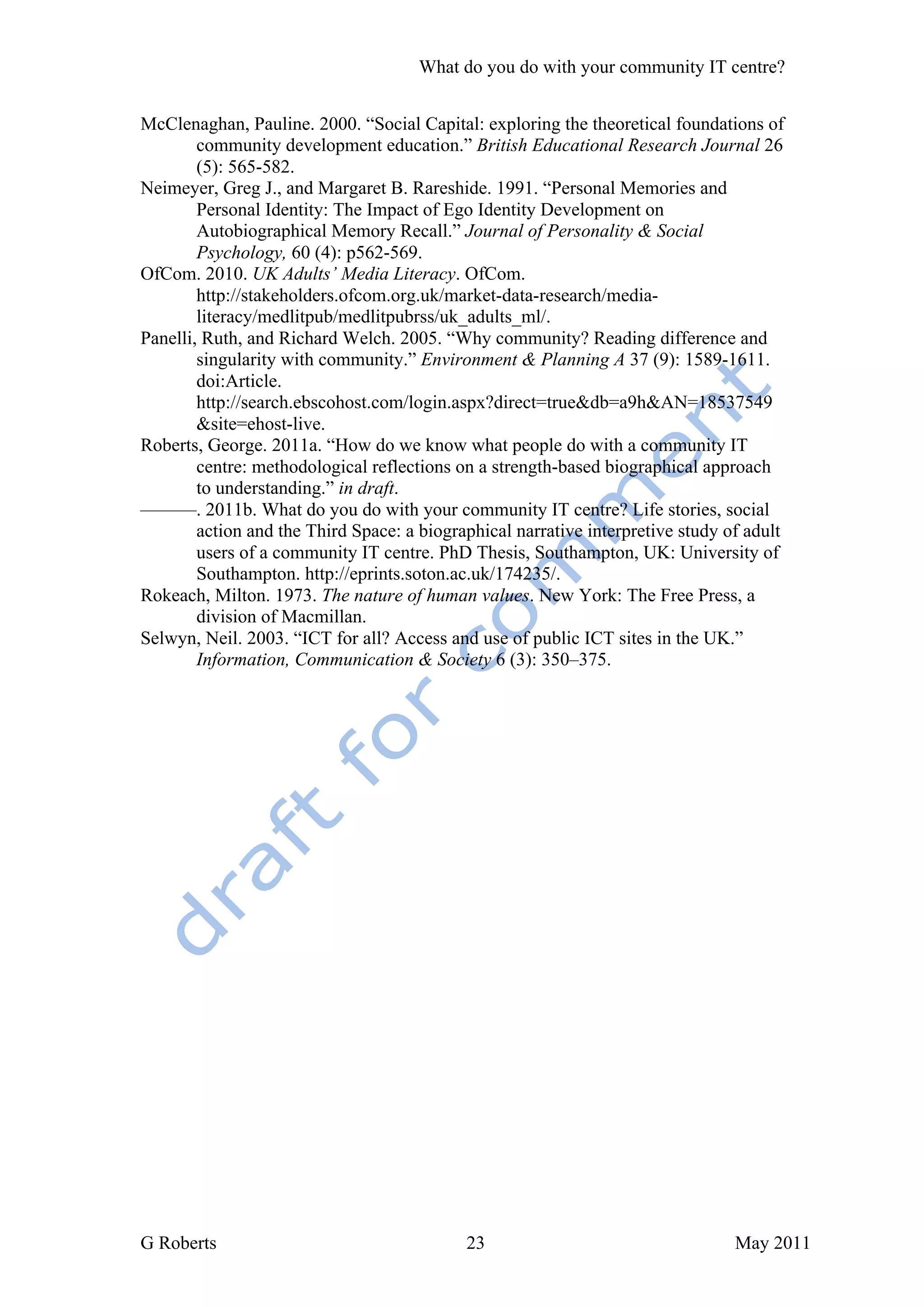 What do you do with your community IT centre?


McClenaghan, Pauline. 2000. “Social Capital: exploring the theoretical foundations of
        community development education.” British Educational Research Journal 26
        (5): 565-582.
Neimeyer, Greg J., and Margaret B. Rareshide. 1991. “Personal Memories and
        Personal Identity: The Impact of Ego Identity Development on
        Autobiographical Memory Recall.” Journal of Personality & Social
        Psychology, 60 (4): p562-569.
OfCom. 2010. UK Adults’ Media Literacy. OfCom.
        http://stakeholders.ofcom.org.uk/market-data-research/media-
        literacy/medlitpub/medlitpubrss/uk_adults_ml/.
Panelli, Ruth, and Richard Welch. 2005. “Why community? Reading difference and
        singularity with community.” Environment & Planning A 37 (9): 1589-1611.
        doi:Article.
        http://search.ebscohost.com/login.aspx?direct=true&db=a9h&AN=18537549
        &site=ehost-live.
Roberts, George. 2011a. “How do we know what people do with a community IT
        centre: methodological reflections on a strength-based biographical approach
        to understanding.” in draft.
———. 2011b. What do you do with your community IT centre? Life stories, social
        action and the Third Space: a biographical narrative interpretive study of adult
        users of a community IT centre. PhD Thesis, Southampton, UK: University of
        Southampton. http://eprints.soton.ac.uk/174235/.
Rokeach, Milton. 1973. The nature of human values. New York: The Free Press, a
        division of Macmillan.
Selwyn, Neil. 2003. “ICT for all? Access and use of public ICT sites in the UK.”
        Information, Communication & Society 6 (3): 350–375.




G Roberts                                   23                                   May 2011
 
