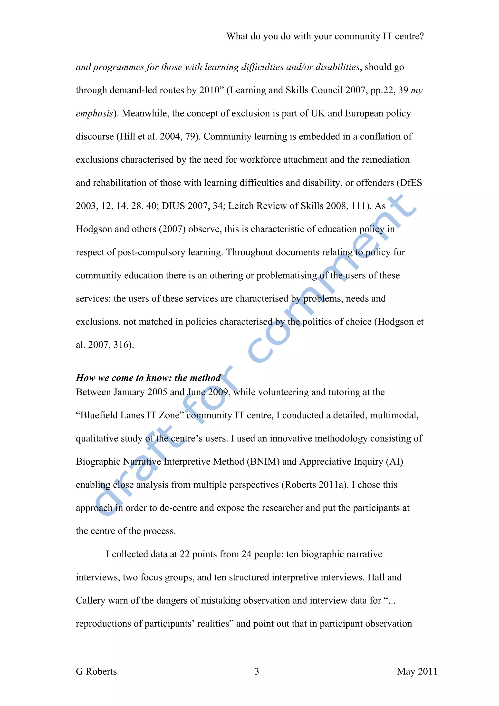 What do you do with your community IT centre?


and programmes for those with learning difficulties and/or disabilities, should go

through demand-led routes by 2010” (Learning and Skills Council 2007, pp.22, 39 my

emphasis). Meanwhile, the concept of exclusion is part of UK and European policy

discourse (Hill et al. 2004, 79). Community learning is embedded in a conflation of

exclusions characterised by the need for workforce attachment and the remediation

and rehabilitation of those with learning difficulties and disability, or offenders (DfES

2003, 12, 14, 28, 40; DIUS 2007, 34; Leitch Review of Skills 2008, 111). As

Hodgson and others (2007) observe, this is characteristic of education policy in

respect of post-compulsory learning. Throughout documents relating to policy for

community education there is an othering or problematising of the users of these

services: the users of these services are characterised by problems, needs and

exclusions, not matched in policies characterised by the politics of choice (Hodgson et

al. 2007, 316).


How we come to know: the method
Between January 2005 and June 2009, while volunteering and tutoring at the

“Bluefield Lanes IT Zone” community IT centre, I conducted a detailed, multimodal,

qualitative study of the centre’s users. I used an innovative methodology consisting of

Biographic Narrative Interpretive Method (BNIM) and Appreciative Inquiry (AI)

enabling close analysis from multiple perspectives (Roberts 2011a). I chose this

approach in order to de-centre and expose the researcher and put the participants at

the centre of the process.

       I collected data at 22 points from 24 people: ten biographic narrative

interviews, two focus groups, and ten structured interpretive interviews. Hall and

Callery warn of the dangers of mistaking observation and interview data for “...

reproductions of participants’ realities” and point out that in participant observation



G Roberts                                     3                                    May 2011
 
