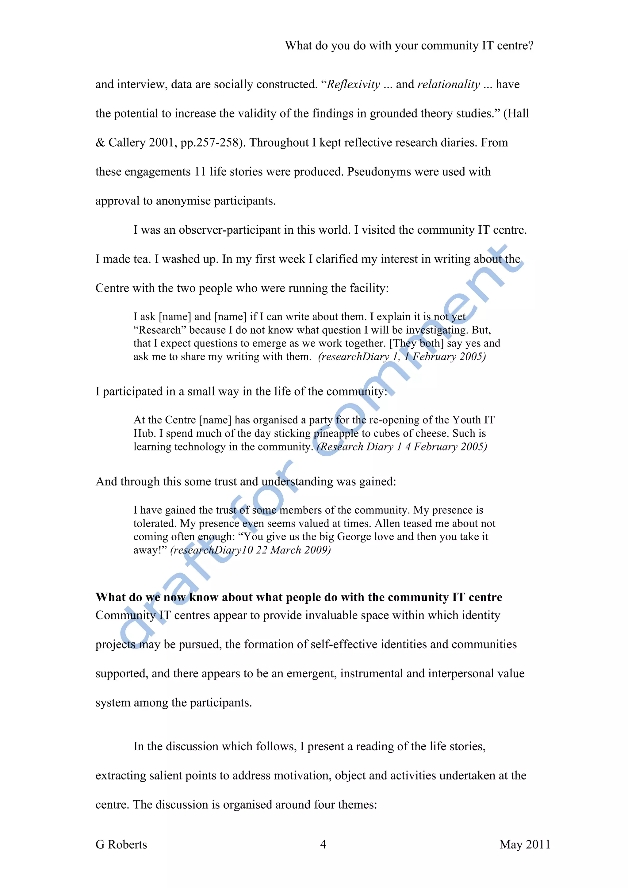 What do you do with your community IT centre?


and interview, data are socially constructed. “Reflexivity ... and relationality ... have

the potential to increase the validity of the findings in grounded theory studies.” (Hall

& Callery 2001, pp.257-258). Throughout I kept reflective research diaries. From

these engagements 11 life stories were produced. Pseudonyms were used with

approval to anonymise participants.

       I was an observer-participant in this world. I visited the community IT centre.

I made tea. I washed up. In my first week I clarified my interest in writing about the

Centre with the two people who were running the facility:

       I ask [name] and [name] if I can write about them. I explain it is not yet
       “Research” because I do not know what question I will be investigating. But,
       that I expect questions to emerge as we work together. [They both] say yes and
       ask me to share my writing with them. (researchDiary 1, 1 February 2005)


I participated in a small way in the life of the community:

       At the Centre [name] has organised a party for the re-opening of the Youth IT
       Hub. I spend much of the day sticking pineapple to cubes of cheese. Such is
       learning technology in the community. (Research Diary 1 4 February 2005)


And through this some trust and understanding was gained:

       I have gained the trust of some members of the community. My presence is
       tolerated. My presence even seems valued at times. Allen teased me about not
       coming often enough: “You give us the big George love and then you take it
       away!” (researchDiary10 22 March 2009)



What do we now know about what people do with the community IT centre
Community IT centres appear to provide invaluable space within which identity

projects may be pursued, the formation of self-effective identities and communities

supported, and there appears to be an emergent, instrumental and interpersonal value

system among the participants.


       In the discussion which follows, I present a reading of the life stories,

extracting salient points to address motivation, object and activities undertaken at the

centre. The discussion is organised around four themes:


G Roberts                                      4                                       May 2011
 
