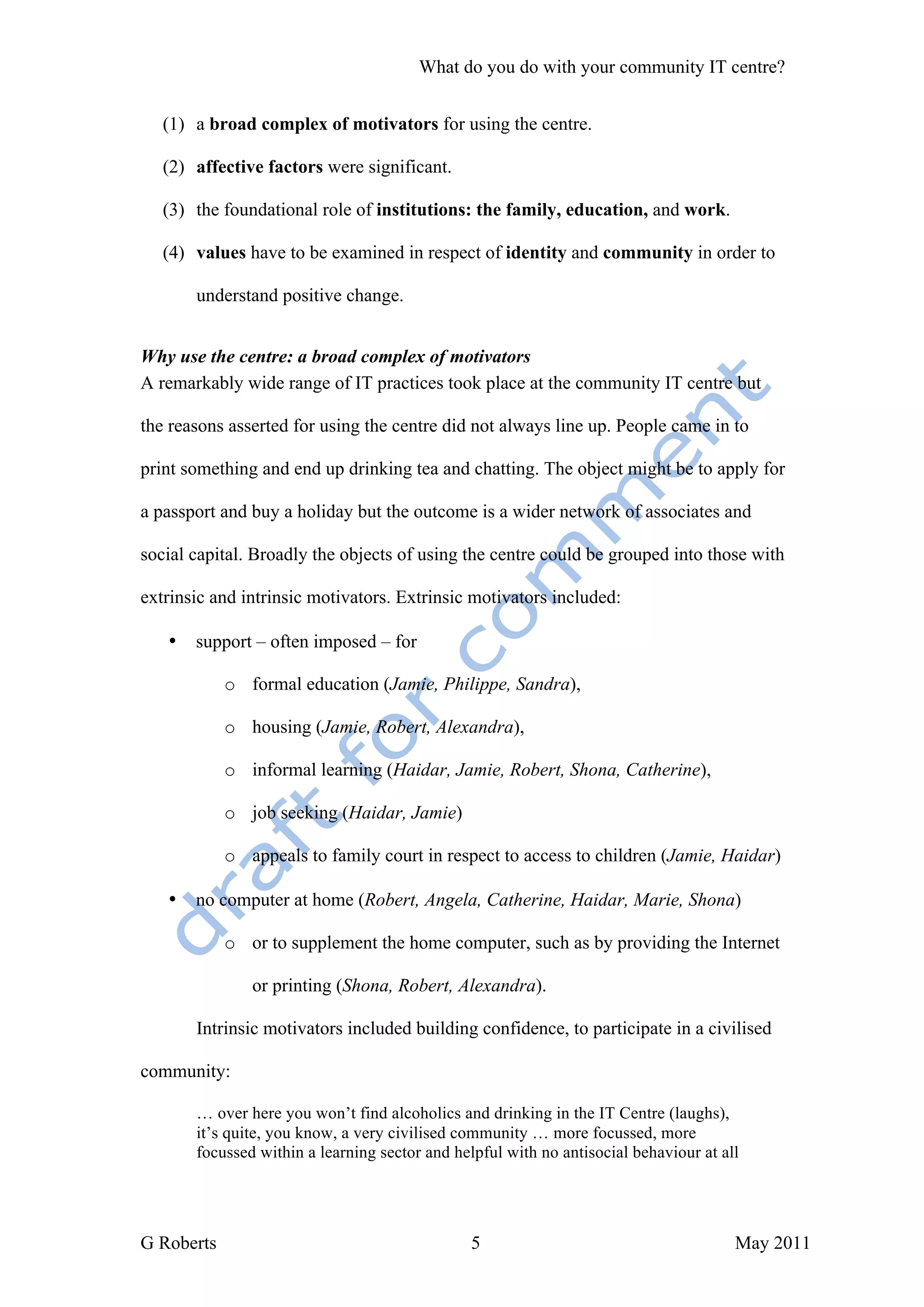 What do you do with your community IT centre?


   (1) a broad complex of motivators for using the centre.

   (2) affective factors were significant.

   (3) the foundational role of institutions: the family, education, and work.

   (4) values have to be examined in respect of identity and community in order to

       understand positive change.


Why use the centre: a broad complex of motivators
A remarkably wide range of IT practices took place at the community IT centre but

the reasons asserted for using the centre did not always line up. People came in to

print something and end up drinking tea and chatting. The object might be to apply for

a passport and buy a holiday but the outcome is a wider network of associates and

social capital. Broadly the objects of using the centre could be grouped into those with

extrinsic and intrinsic motivators. Extrinsic motivators included:

   •   support – often imposed – for

            o formal education (Jamie, Philippe, Sandra),

            o housing (Jamie, Robert, Alexandra),

            o informal learning (Haidar, Jamie, Robert, Shona, Catherine),

            o job seeking (Haidar, Jamie)

            o appeals to family court in respect to access to children (Jamie, Haidar)

   •   no computer at home (Robert, Angela, Catherine, Haidar, Marie, Shona)

            o or to supplement the home computer, such as by providing the Internet

               or printing (Shona, Robert, Alexandra).

       Intrinsic motivators included building confidence, to participate in a civilised

community:

       … over here you won’t find alcoholics and drinking in the IT Centre (laughs),
       it’s quite, you know, a very civilised community … more focussed, more
       focussed within a learning sector and helpful with no antisocial behaviour at all




G Roberts                                       5                                      May 2011
 