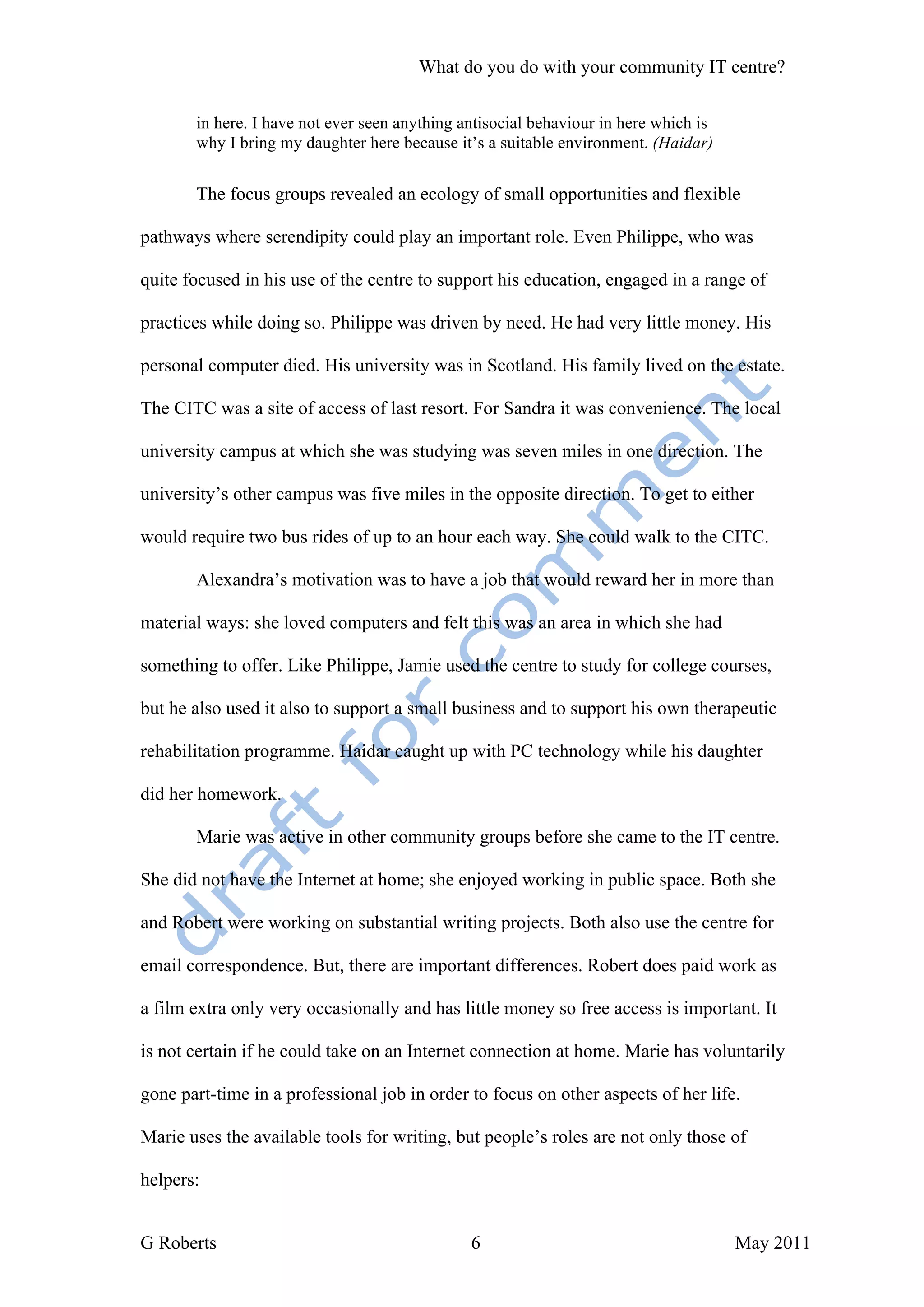 What do you do with your community IT centre?

       in here. I have not ever seen anything antisocial behaviour in here which is
       why I bring my daughter here because it’s a suitable environment. (Haidar)


       The focus groups revealed an ecology of small opportunities and flexible

pathways where serendipity could play an important role. Even Philippe, who was

quite focused in his use of the centre to support his education, engaged in a range of

practices while doing so. Philippe was driven by need. He had very little money. His

personal computer died. His university was in Scotland. His family lived on the estate.

The CITC was a site of access of last resort. For Sandra it was convenience. The local

university campus at which she was studying was seven miles in one direction. The

university’s other campus was five miles in the opposite direction. To get to either

would require two bus rides of up to an hour each way. She could walk to the CITC.

       Alexandra’s motivation was to have a job that would reward her in more than

material ways: she loved computers and felt this was an area in which she had

something to offer. Like Philippe, Jamie used the centre to study for college courses,

but he also used it also to support a small business and to support his own therapeutic

rehabilitation programme. Haidar caught up with PC technology while his daughter

did her homework.

       Marie was active in other community groups before she came to the IT centre.

She did not have the Internet at home; she enjoyed working in public space. Both she

and Robert were working on substantial writing projects. Both also use the centre for

email correspondence. But, there are important differences. Robert does paid work as

a film extra only very occasionally and has little money so free access is important. It

is not certain if he could take on an Internet connection at home. Marie has voluntarily

gone part-time in a professional job in order to focus on other aspects of her life.

Marie uses the available tools for writing, but people’s roles are not only those of

helpers:


G Roberts                                      6                                      May 2011
 