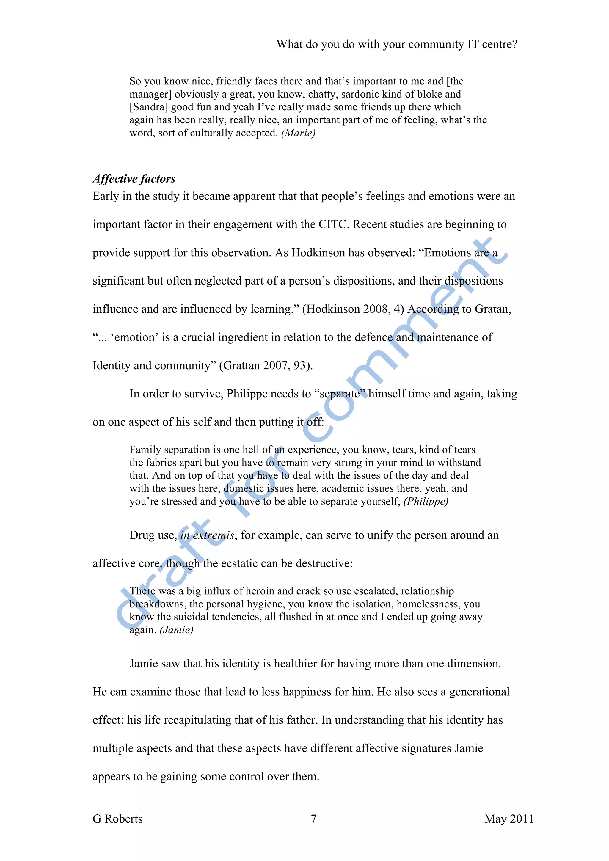 What do you do with your community IT centre?

        So you know nice, friendly faces there and that’s important to me and [the
        manager] obviously a great, you know, chatty, sardonic kind of bloke and
        [Sandra] good fun and yeah I’ve really made some friends up there which
        again has been really, really nice, an important part of me of feeling, what’s the
        word, sort of culturally accepted. (Marie)



Affective factors
Early in the study it became apparent that that people’s feelings and emotions were an

important factor in their engagement with the CITC. Recent studies are beginning to

provide support for this observation. As Hodkinson has observed: “Emotions are a

significant but often neglected part of a person’s dispositions, and their dispositions

influence and are influenced by learning.” (Hodkinson 2008, 4) According to Gratan,

“... ‘emotion’ is a crucial ingredient in relation to the defence and maintenance of

Identity and community” (Grattan 2007, 93).

        In order to survive, Philippe needs to “separate” himself time and again, taking

on one aspect of his self and then putting it off:

        Family separation is one hell of an experience, you know, tears, kind of tears
        the fabrics apart but you have to remain very strong in your mind to withstand
        that. And on top of that you have to deal with the issues of the day and deal
        with the issues here, domestic issues here, academic issues there, yeah, and
        you’re stressed and you have to be able to separate yourself, (Philippe)


        Drug use, in extremis, for example, can serve to unify the person around an

affective core, though the ecstatic can be destructive:

        There was a big influx of heroin and crack so use escalated, relationship
        breakdowns, the personal hygiene, you know the isolation, homelessness, you
        know the suicidal tendencies, all flushed in at once and I ended up going away
        again. (Jamie)


        Jamie saw that his identity is healthier for having more than one dimension.

He can examine those that lead to less happiness for him. He also sees a generational

effect: his life recapitulating that of his father. In understanding that his identity has

multiple aspects and that these aspects have different affective signatures Jamie

appears to be gaining some control over them.


G Roberts                                        7                                       May 2011
 