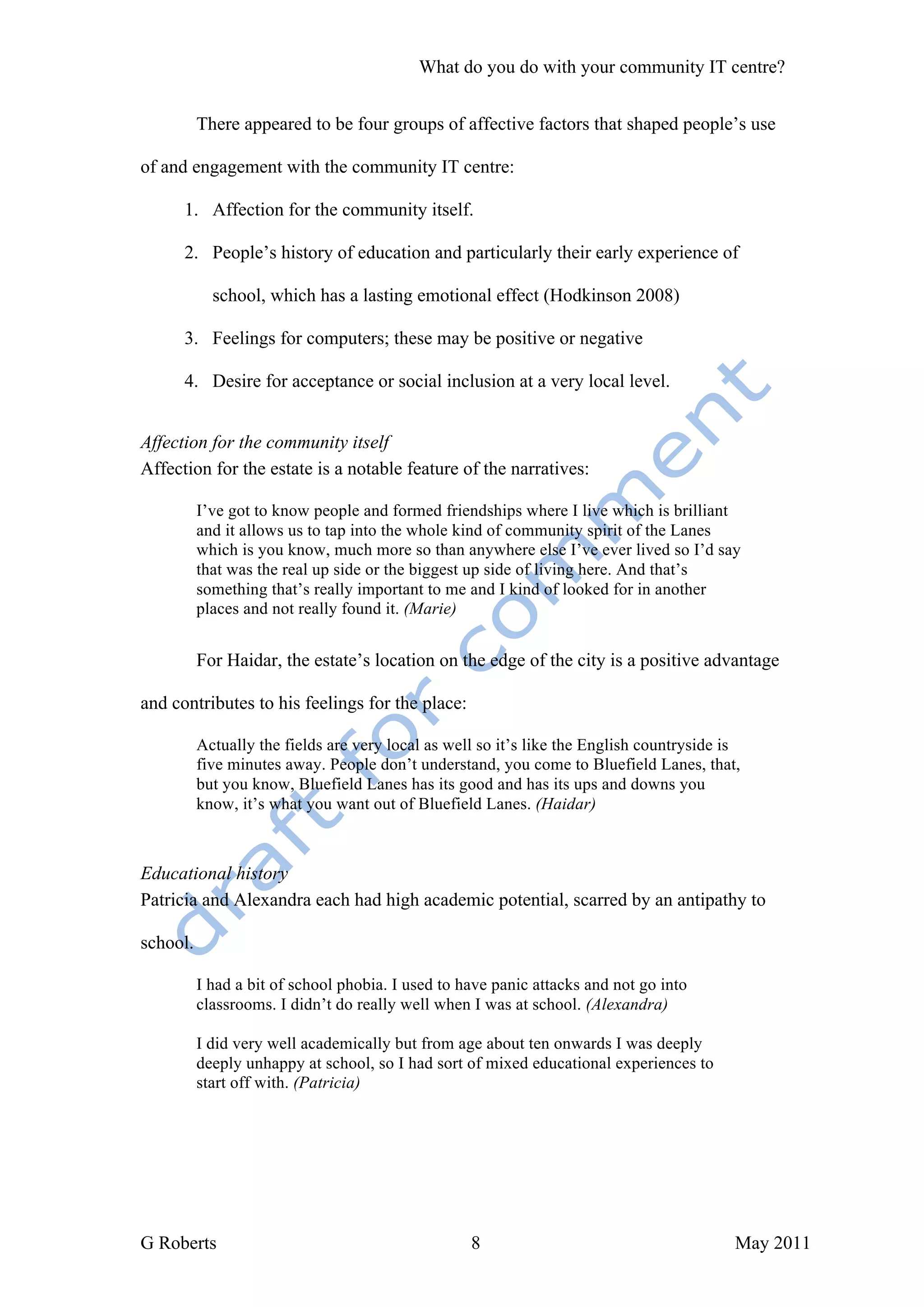 What do you do with your community IT centre?


          There appeared to be four groups of affective factors that shaped people’s use

of and engagement with the community IT centre:

      1. Affection for the community itself.

      2. People’s history of education and particularly their early experience of

            school, which has a lasting emotional effect (Hodkinson 2008)

      3. Feelings for computers; these may be positive or negative

      4. Desire for acceptance or social inclusion at a very local level.


Affection for the community itself
Affection for the estate is a notable feature of the narratives:

          I’ve got to know people and formed friendships where I live which is brilliant
          and it allows us to tap into the whole kind of community spirit of the Lanes
          which is you know, much more so than anywhere else I’ve ever lived so I’d say
          that was the real up side or the biggest up side of living here. And that’s
          something that’s really important to me and I kind of looked for in another
          places and not really found it. (Marie)


          For Haidar, the estate’s location on the edge of the city is a positive advantage

and contributes to his feelings for the place:

          Actually the fields are very local as well so it’s like the English countryside is
          five minutes away. People don’t understand, you come to Bluefield Lanes, that,
          but you know, Bluefield Lanes has its good and has its ups and downs you
          know, it’s what you want out of Bluefield Lanes. (Haidar)



Educational history
Patricia and Alexandra each had high academic potential, scarred by an antipathy to

school.

          I had a bit of school phobia. I used to have panic attacks and not go into
          classrooms. I didn’t do really well when I was at school. (Alexandra)

          I did very well academically but from age about ten onwards I was deeply
          deeply unhappy at school, so I had sort of mixed educational experiences to
          start off with. (Patricia)




G Roberts                                          8                                       May 2011
 