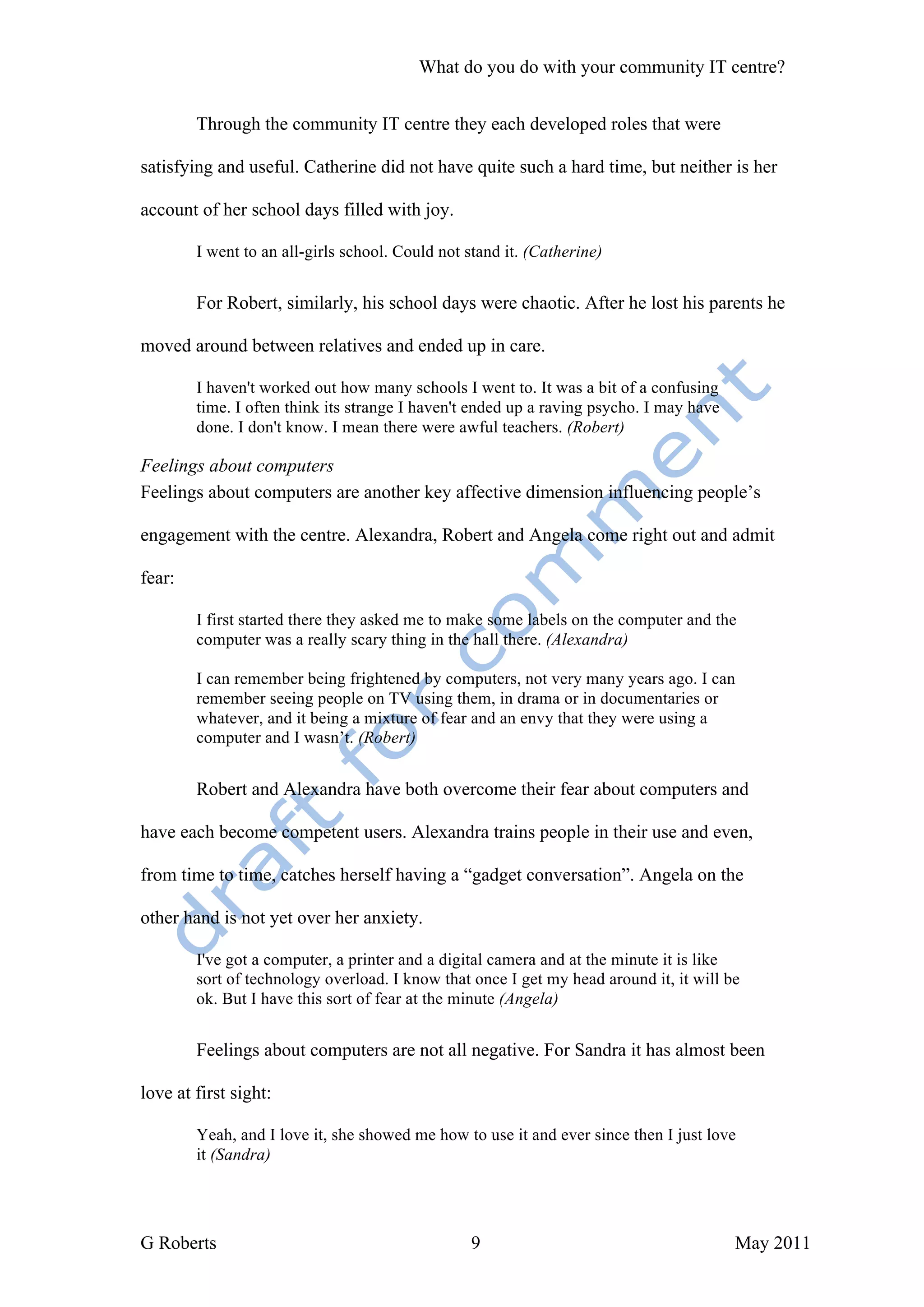 What do you do with your community IT centre?


        Through the community IT centre they each developed roles that were

satisfying and useful. Catherine did not have quite such a hard time, but neither is her

account of her school days filled with joy.

        I went to an all-girls school. Could not stand it. (Catherine)


        For Robert, similarly, his school days were chaotic. After he lost his parents he

moved around between relatives and ended up in care.

        I haven't worked out how many schools I went to. It was a bit of a confusing
        time. I often think its strange I haven't ended up a raving psycho. I may have
        done. I don't know. I mean there were awful teachers. (Robert)

Feelings about computers
Feelings about computers are another key affective dimension influencing people’s

engagement with the centre. Alexandra, Robert and Angela come right out and admit

fear:

        I first started there they asked me to make some labels on the computer and the
        computer was a really scary thing in the hall there. (Alexandra)

        I can remember being frightened by computers, not very many years ago. I can
        remember seeing people on TV using them, in drama or in documentaries or
        whatever, and it being a mixture of fear and an envy that they were using a
        computer and I wasn’t. (Robert)


        Robert and Alexandra have both overcome their fear about computers and

have each become competent users. Alexandra trains people in their use and even,

from time to time, catches herself having a “gadget conversation”. Angela on the

other hand is not yet over her anxiety.

        I've got a computer, a printer and a digital camera and at the minute it is like
        sort of technology overload. I know that once I get my head around it, it will be
        ok. But I have this sort of fear at the minute (Angela)


        Feelings about computers are not all negative. For Sandra it has almost been

love at first sight:

        Yeah, and I love it, she showed me how to use it and ever since then I just love
        it (Sandra)




G Roberts                                        9                                       May 2011
 