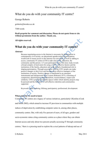 What do you do with your community IT centre?


What do you do with your community IT centre?
George Roberts

groberts@brookes.ac.uk

7300 words

Draft preprint for comment and discussion. Please do not quote from or cite
without permission from the author. Thank you.

All rights reserved.


What do you do with your community IT centre?
Abstract
       Because negotiating access to the Internet is necessary for participation in
       contemporary civil society, an educational agenda rooted in participation
       would seek to ensure access to the Internet was universal. As well as adding to
       access, community IT centres (CITCs) add value to IT, education, the
       community and the person. A 5-year participant-voice, life-story study reveals
       a broad complex of motivators for using a CITC. Affective factors and the
       institutions of the family, education and work all had a foundational role in
       shaping participation. Through association with the CITC people can make
       positive changes in their lives and become more effective managers of the
       institutions of society. Positive change is manifested in an emergent
       instrumental and interpersonal value system (Rokeach 1973), consisting of
       compassion, determination, professionalism, resourcefulness, respect and
       solidarity. CITCs provide invaluable spaces within which identity projects may
       be pursued and the formation of self-effective identities and communities
       supported.

       Keywords: adult; learning; lifelong; participatory; professional; development



What and why we need to know
Community IT centres are a legacy of various initiatives, particularly UKonline (Cook

and Smith 2002), which aimed to increase IT provision to communities with multiple

indices of deprivation by establishing computer suites in, among other places,

community centres. But, with only five percent of users, of all ages, genders and

socio-economic status citing community centres as a place where they can obtain

Internet access and only about two percent actually accessing IT through community

centres, “there is a pressing need to explore the actual patterns of takeup and use of


G Roberts                                      1                                       May 2011
 