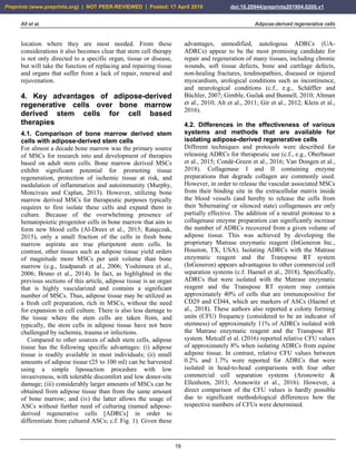 Alt et al. Adipose-derived regenerative cells
19
location where they are most needed. From these
considerations it also becomes clear that stem cell therapy
is not only directed to a specific organ, tissue or disease,
but will take the function of replacing and repairing tissue
and organs that suffer from a lack of repair, renewal and
rejuvenation.
4. Key advantages of adipose-derived
regenerative cells over bone marrow
derived stem cells for cell based
therapies
4.1. Comparison of bone marrow derived stem
cells with adipose-derived stem cells
For almost a decade bone marrow was the primary source
of MSCs for research into and development of therapies
based on adult stem cells. Bone marrow derived MSCs
exhibit significant potential for promoting tissue
regeneration, protection of ischemic tissue at risk, and
modulation of inflammation and autoimmunity (Murphy,
Moncivais and Caplan, 2013). However, utilizing bone
marrow derived MSCs for therapeutic purposes typically
requires to first isolate these cells and expand them in
culture. Because of the overwhelming presence of
hematopoietic progenitor cells in bone marrow that aim to
form new blood cells (Al-Drees et al., 2015; Ratajczak,
2015), only a small fraction of the cells in fresh bone
marrow aspirate are true pluripotent stem cells. In
contrast, other tissues such as adipose tissue yield orders
of magnitude more MSCs per unit volume than bone
marrow (e.g., Izadpanah et al., 2006; Yoshimura et al.,
2006; Bruno et al., 2014). In fact, as highlighted in the
previous sections of this article, adipose tissue is an organ
that is highly vascularized and contains a significant
number of MSCs. Thus, adipose tissue may be utilized as
a fresh cell preparation, rich in MSCs, without the need
for expansion in cell culture. There is also less damage to
the tissue where the stem cells are taken from, and
typically, the stem cells in adipose tissue have not been
challenged by ischemia, trauma or infections.
Compared to other sources of adult stem cells, adipose
tissue has the following specific advantages: (i) adipose
tissue is readily available in most individuals; (ii) small
amounts of adipose tissue (25 to 100 ml) can be harvested
using a simple liposuction procedure with low
invasiveness, with tolerable discomfort and low donor-site
damage; (iii) considerably larger amounts of MSCs can be
obtained from adipose tissue than from the same amount
of bone marrow; and (iv) the latter allows the usage of
ASCs without further need of culturing (named adipose-
derived regenerative cells [ADRCs] in order to
differentiate from cultured ASCs; c.f. Fig. 1). Given these
advantages, unmodified, autologous ADRCs (UA-
ADRCs) appear to be the most promising candidate for
repair and regeneration of many tissues, including chronic
wounds, soft tissue defects, bone and cartilage defects,
non-healing fractures, tendinopathies, diseased or injured
myocardium, urological conditions such as incontinence,
and neurological conditions (c.f., e.g., Schäffler and
Büchler, 2007; Gimble, Guilak and Bunnell, 2010; Altman
et al., 2010; Alt et al., 2011; Gir et al., 2012; Klein et al.,
2016).
4.2. Differences in the effectiveness of various
systems and methods that are available for
isolating adipose-derived regenerative cells
Different techniques and protocols were described for
releasing ADRCs for therapeutic use (c.f., e.g., Oberbauer
et al., 2015; Condé-Green et al., 2016; Van Dongen et al.,
2018). Collagenase I and II containing enzyme
preparations that degrade collagen are commonly used.
However, in order to release the vascular associated MSCs
from their binding site in the extracellular matrix inside
the blood vessels (and hereby to release the cells from
their 'hibernating' or silenced state) collagenases are only
partially effective. The addition of a neutral protease to a
collagenase enzyme preparation can significantly increase
the number of ADRCs recovered from a given volume of
adipose tissue. This was achieved by developing the
proprietary Matrase enzymatic reagent (InGeneron Inc.,
Houston, TX, USA). Isolating ADRCs with the Matrase
enzymatic reagent and the Transpose RT system
(InGeneron) appears advantagous to other commercial cell
separation systems (c.f. Haenel et al., 2018). Specifically,
ADRCs that were isolated with the Matrase enzymatic
reagent and the Transpose RT system may contain
approximately 40% of cells that are immunopositive for
CD29 and CD44, which are markers of ASCs (Haenel et
al., 2018). These authors also reported a colony forming
units (CFU) frequency (considered to be an indicator of
stemness) of approximately 11% of ADRCs isolated with
the Matrase enzymatic reagent and the Transpose RT
system. Metcalf et al. (2016) reported relative CFU values
of approximately 8% when isolating ADRCs from equine
adipose tissue. In contrast, relative CFU values between
0.2% and 1.7% were reported for ADRCs that were
isolated in head-to-head comparisons with four other
commercial cell separation systems (Aronowitz &
Ellenhorn, 2013; Aronowitz et al., 2016). However, a
direct comparison of the CFU values is hardly possible
due to significant methodological differences how the
respective numbers of CFUs were determined.
Preprints (www.preprints.org) | NOT PEER-REVIEWED | Posted: 17 April 2019 doi:10.20944/preprints201904.0200.v1
 