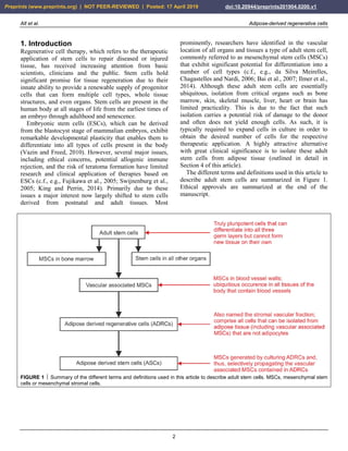 Alt et al. Adipose-derived regenerative cells
2
1. Introduction
Regenerative cell therapy, which refers to the therapeutic
application of stem cells to repair diseased or injured
tissue, has received increasing attention from basic
scientists, clinicians and the public. Stem cells hold
significant promise for tissue regeneration due to their
innate ability to provide a renewable supply of progenitor
cells that can form multiple cell types, whole tissue
structures, and even organs. Stem cells are present in the
human body at all stages of life from the earliest times of
an embryo through adulthood and senescence.
Embryonic stem cells (ESCs), which can be derived
from the blastocyst stage of mammalian embryos, exhibit
remarkable developmental plasticity that enables them to
differentiate into all types of cells present in the body
(Vazin and Freed, 2010). However, several major issues,
including ethical concerns, potential allogenic immune
rejection, and the risk of teratoma formation have limited
research and clinical application of therapies based on
ESCs (c.f., e.g., Fujikawa et al., 2005; Swijnenburg et al.,
2005; King and Perrin, 2014). Primarily due to these
issues a major interest now largely shifted to stem cells
derived from postnatal and adult tissues. Most
prominently, researchers have identified in the vascular
location of all organs and tissues a type of adult stem cell,
commonly referred to as mesenchymal stem cells (MSCs)
that exhibit significant potential for differentiation into a
number of cell types (c.f., e.g., da Silva Meirelles,
Chagastelles and Nardi, 2006; Bai et al., 2007; Ilmer et al.,
2014). Although these adult stem cells are essentially
ubiquitous, isolation from critical organs such as bone
marrow, skin, skeletal muscle, liver, heart or brain has
limited practicality. This is due to the fact that such
isolation carries a potential risk of damage to the donor
and often does not yield enough cells. As such, it is
typically required to expand cells in culture in order to
obtain the desired number of cells for the respective
therapeutic application. A highly attractive alternative
with great clinical significance is to isolate these adult
stem cells from adipose tissue (outlined in detail in
Section 4 of this article).
The different terms and definitions used in this article to
describe adult stem cells are summarized in Figure 1.
Ethical approvals are summarized at the end of the
manuscript.
FIGURE 1  Summary of the different terms and definitions used in this article to describe adult stem cells. MSCs, mesenchymal stem
cells or mesenchymal stromal cells.
Preprints (www.preprints.org) | NOT PEER-REVIEWED | Posted: 17 April 2019 doi:10.20944/preprints201904.0200.v1
 