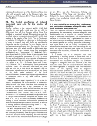 Alt et al. Adipose-derived regenerative cells
4
originates from this mix-up of the definition of true stem
cells with progenitor cells in the literature (c.f., e.g.,
Bourin et al., 2013; Caplan, 2017; Velten et al., 2017; see
also Alt, 2015).
2.2. The limited significance of induced
pluripotent stem cells for the practice of
medicine
Another problem is the incorrect public belief that
naturally no stem cells would exist that are able to
differentiate into all three lineages without being first
modified or genetically altered. The euphoria around the
so-called induced pluripotent stem cells (iPS cells) (that
resulted in the granting of the Nobel Prize in Physiology
or Medicine 2012) has led to a direction in the last couple
of years in research that will likely not significantly
change the practice of medicine. For more than ten years it
has been demonstrated many times that naturally there are
pluripotent stem cells which are able to differentiate into
all three germ layers without being first genetically
modified (c.f., e.g., Pittenger et al., 1999; Zuk et al., 2001;
Song, Prantl and Alt, 2011). Hence, it becomes clear that
the need for genetically manipulated iPS cells (in which
first an artificial [induced] overexpression of embryonic
genes like Oct4, Klf4, Sox2 and/or cMyc is necessary; c.f.,
e.g., Jullien et al., 2011; Heffernan, Sumer and Verma,
2011; Shi et al., 2017) is not required for the practice of
medicine. Rather, the universally distributed true stem
cells we refer to in this article are naturally able to
differentiate into all three germ layers and into any tissue
of the body under guidance of the local
microenvironment, without requiring prior overexpression
of embryonic genes or any prior artificial genetic
manipulation.
Another important aspect regarding iPS cells is that the
genetic manipulation of overexpression of embryonic
genes in these cells makes them less likely to enter the
practice of medicine due to the complexity of the
procedure. Besides this, there are concerns that iPS cells
can demonstrate features similar to cancer cells (c.f., e.g.,
Takahashi et al., 2007; Yu et al., 2007; Lee et al., 2013).
While the iPS cell technology will most likely not advance
to a stage where therapeutic transplants are deemed safe
(Lee et al., 2017), iPS cells are certainly supportive in
helping to better understand differentiation pathways of
stem cells and patient-specific bases of diseases, as well as
to develop personalized drug discovery efforts (c.f., e.g.,
Marsoner, Koch and Ladewig, 2018).
Dr. Paul Knoepfler and his team at UC Davis School of
Medicine (Davis, CA, USA) were the first to demonstrate
that induced pluripotency and oncogenic transformation
are related processes when comparing the transcriptomes
of iPS cells with the transcriptomes of cancer cells (Riggs
et al., 2013; see also Steinemann, Göhring and
Schlegelberger, 2013; Tung and Knoepfler, 2015).
Collectively, these studies have established a need for
caution when conducting clinical trials using iPS cell
based therapies.
2.3. Important differences regarding pluripotency
and multipotency between embryonic stem cells,
adult stem cells and cancer cells
There are important differences regarding totipotency,
pluripotency and multipotency between embryonic, fetal
and adult stem cells. A totipotent cell (found in the morula
stage of embryonic development) can differentiate into
any type of cell in the body. A pluripotent cell (found in
the blastocyst stage of embryonic development) possesses
the intrinsic pattern and existing guidelines for building a
new organ which is not yet existing. Pluripotency here
means that the embryonic stem cells can develop into any
tissue and organ of the three germ layers (i.e., ectoderm,
mesoderm and endoderm), without that these tissues or
organs yet exist.
In a similar way as in embryonic stem cells,
pluripotency is naturally present in adult stem cells as
evidenced by their ability to differentiate into ectodermal,
mesodermal and endodermal lineages. The difference
compared to embryonic stem cells, however, is that adult
stem cells cannot form new tissue on their own. They miss
the intrinsic program of embryonic stem cells but instead
depend on the signaling from the respective
microenvironment (outlined in detail in the following
sections). This means that adult stem cells may obtain any
of the three lineages but depend on constant induction of
differentiation and re-confirmation by signals released and
communicated from the local microenvironment (c.f., e.g.,
Rezza, Sennett and Rendl, 2014; Dong et al., 2015; Wabik
and Jones, 2015). If this information and confirmation is
missing or ceases, adult stem cells stop differentiating
(Trosko, 2014; Zhang et al., 2015).
In contrast, cancer cells with upregulated embryonic
genes like Oct4 can overcome this tissue
microenvironment dependency and form a tissue of their
initial tissue type, resulting in a metastasis (Tai et al.,
2004; Ilmer et al., 2014). For example, pancreatic tumor
cells can grow in the liver, forming a metastasis. In
contrast, normal pancreatic progenitor cells stop
differentiation and undergo apoptosis when implanted into
the liver. A continuous lineage specific differentiation
only occurs if it is supported by continuous signaling from
the respective microenvironment. For example, the
injection of cells derived from the bone marrow (which
for their majority consist of hematopoietic progenitor
cells) into a knee would result in a significant
Preprints (www.preprints.org) | NOT PEER-REVIEWED | Posted: 17 April 2019 doi:10.20944/preprints201904.0200.v1
 