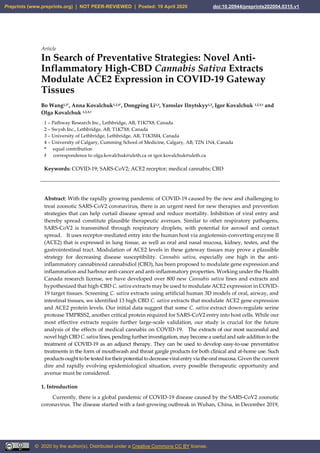 Article
In Search of Preventative Strategies: Novel Anti-
Inflammatory High-CBD Cannabis Sativa Extracts
Modulate ACE2 Expression in COVID-19 Gateway
Tissues
Bo Wang1,3*, Anna Kovalchuk1,2,4*, Dongping Li1,3, Yaroslav Ilnytskyy1,3, Igor Kovalchuk 1,2,3,# and
Olga Kovalchuk 1,2,3,#
1 – Pathway Research Inc., Lethbridge, AB, T1K7X8, Canada
2 – Swysh Inc., Lethbridge, AB, T1K7X8, Canada
3 – University of Lethbridge, Lethbridge, AB, T1K3M4, Canada
4 – University of Calgary, Cumming School of Medicine, Calgary, AB, T2N 1N4, Canada
* equal contribution
# correspondence to olga.kovalchuk@uleth.ca or igor.kovalchuk@uleth.ca
Keywords: COVID-19; SARS-CoV2; ACE2 receptor; medical cannabis; CBD
Abstract: With the rapidly growing pandemic of COVID-19 caused by the new and challenging to
treat zoonotic SARS-CoV2 coronavirus, there is an urgent need for new therapies and prevention
strategies that can help curtail disease spread and reduce mortality. Inhibition of viral entry and
thereby spread constitute plausible therapeutic avenues. Similar to other respiratory pathogens,
SARS-CoV2 is transmitted through respiratory droplets, with potential for aerosol and contact
spread. It uses receptor-mediated entry into the human host via angiotensin-converting enzyme II
(ACE2) that is expressed in lung tissue, as well as oral and nasal mucosa, kidney, testes, and the
gastrointestinal tract. Modulation of ACE2 levels in these gateway tissues may prove a plausible
strategy for decreasing disease susceptibility. Cannabis sativa, especially one high in the anti-
inflammatory cannabinoid cannabidiol (CBD), has been proposed to modulate gene expression and
inflammation and harbour anti-cancer and anti-inflammatory properties. Working under the Health
Canada research license, we have developed over 800 new Cannabis sativa lines and extracts and
hypothesized that high-CBD C. sativa extracts may be used to modulate ACE2 expression in COVID-
19 target tissues. Screening C. sativa extracts using artificial human 3D models of oral, airway, and
intestinal tissues, we identified 13 high CBD C. sativa extracts that modulate ACE2 gene expression
and ACE2 protein levels. Our initial data suggest that some C. sativa extract down-regulate serine
protease TMPRSS2, another critical protein required for SARS-CoV2 entry into host cells. While our
most effective extracts require further large-scale validation, our study is crucial for the future
analysis of the effects of medical cannabis on COVID-19. The extracts of our most successful and
novel high CBD C. sativa lines, pending further investigation, may become a useful and safe addition to the
treatment of COVID-19 as an adjunct therapy. They can be used to develop easy-to-use preventative
treatments in the form of mouthwash and throat gargle products for both clinical and at-home use. Such
productsoughttobetestedfortheirpotentialtodecreaseviralentryvia theoralmucosa. Given the current
dire and rapidly evolving epidemiological situation, every possible therapeutic opportunity and
avenue must be considered.
1. Introduction
Currently, there is a global pandemic of COVID-19 disease caused by the SARS-CoV2 zoonotic
coronavirus. The disease started with a fast-growing outbreak in Wuhan, China, in December 2019,
Preprints (www.preprints.org) | NOT PEER-REVIEWED | Posted: 19 April 2020 doi:10.20944/preprints202004.0315.v1
© 2020 by the author(s). Distributed under a Creative Commons CC BY license.
 