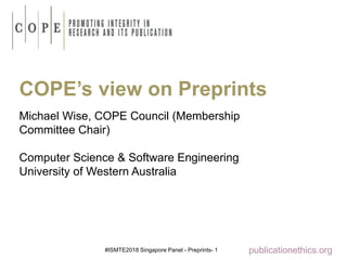 #ISMTE2018 Singapore Panel - Preprints- 1 publicationethics.org
COPE’s view on Preprints
Michael Wise, COPE Council (Membership
Committee Chair)
Computer Science & Software Engineering
University of Western Australia
 