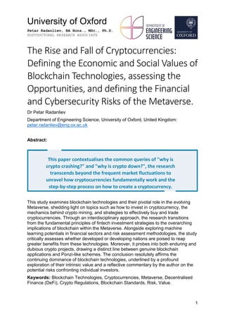 University of Oxford
Petar Radanliev, BA Hons., MSc., Ph.D.
POSTDOCTORAL RESEARCH ASSOCIATE
1
The Rise and Fall of Cryptocurrencies:
Defining the Economic and Social Values of
Blockchain Technologies, assessing the
Opportunities, and defining the Financial
and Cybersecurity Risks of the Metaverse.
Dr Petar Radanliev
Department of Engineering Science, University of Oxford, United Kingdom:
petar.radanliev@eng.ox.ac.uk
Abstract:
This study examines blockchain technologies and their pivotal role in the evolving
Metaverse, shedding light on topics such as how to invest in cryptocurrency, the
mechanics behind crypto mining, and strategies to effectively buy and trade
cryptocurrencies. Through an interdisciplinary approach, the research transitions
from the fundamental principles of fintech investment strategies to the overarching
implications of blockchain within the Metaverse. Alongside exploring machine
learning potentials in financial sectors and risk assessment methodologies, the study
critically assesses whether developed or developing nations are poised to reap
greater benefits from these technologies. Moreover, it probes into both enduring and
dubious crypto projects, drawing a distinct line between genuine blockchain
applications and Ponzi-like schemes. The conclusion resolutely affirms the
continuing dominance of blockchain technologies, underlined by a profound
exploration of their intrinsic value and a reflective commentary by the author on the
potential risks confronting individual investors.
Keywords: Blockchain Technologies, Cryptocurrencies, Metaverse, Decentralised
Finance (DeFi), Crypto Regulations, Blockchain Standards, Risk, Value.
This paper contextualises the common queries of "why is
crypto crashing?" and "why is crypto down?", the research
transcends beyond the frequent market fluctuations to
unravel how cryptocurrencies fundamentally work and the
step-by-step process on how to create a cryptocurrency.
"
"
 