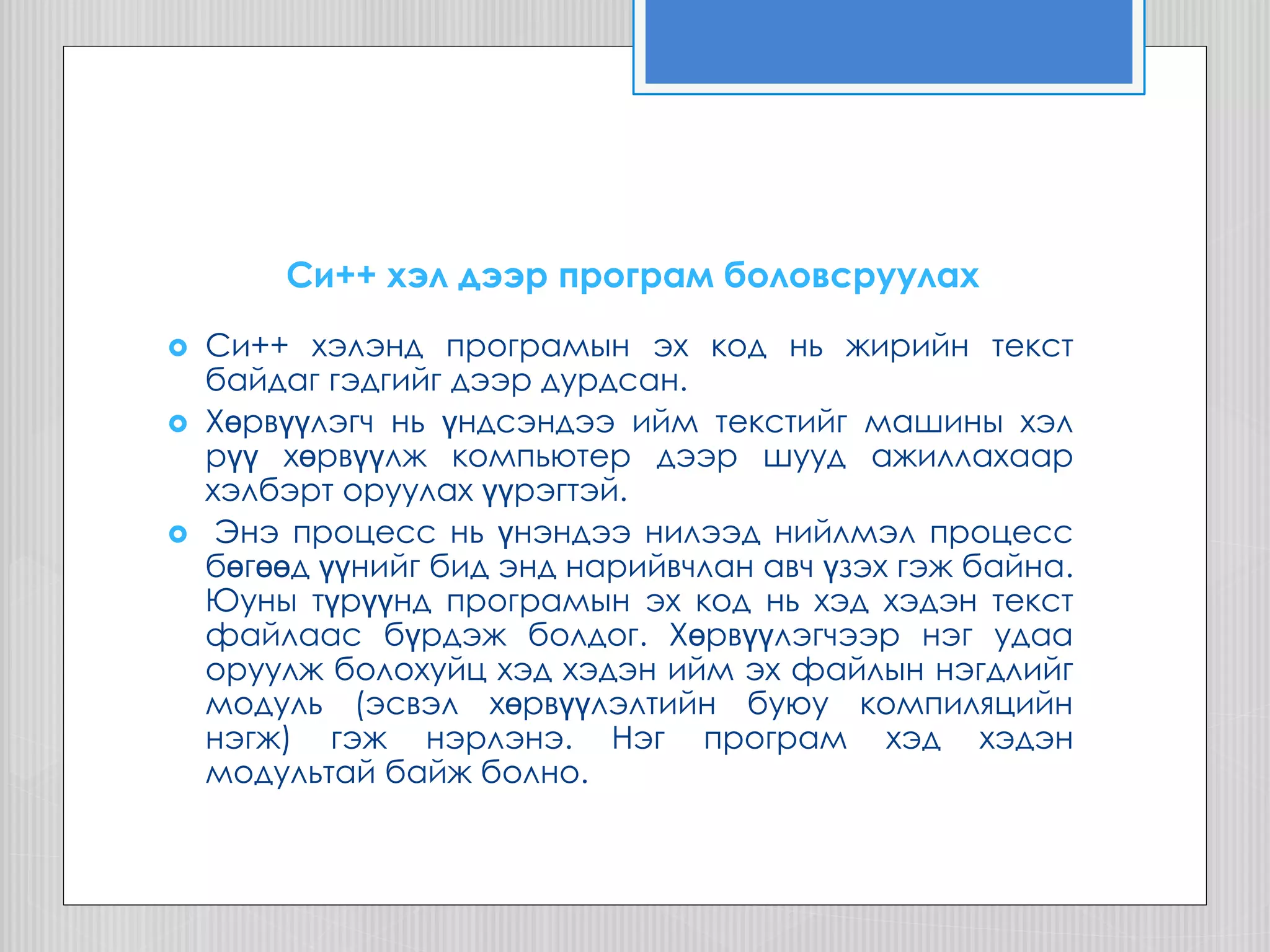 Cи++ хэл дээр програм боловсруулах
 Си++ хэлэнд програмын эх код нь жирийн текст
байдаг гэдгийг дээр дурдсан.
 Хөрвүүлэгч нь үндсэндээ ийм текстийг машины хэл
рүү хөрвүүлж компьютер дээр шууд ажиллахаар
хэлбэрт оруулах үүрэгтэй.
 Энэ процесс нь үнэндээ нилээд нийлмэл процесс
бөгөөд үүнийг бид энд нарийвчлан авч үзэх гэж байна.
Юуны түрүүнд програмын эх код нь хэд хэдэн текст
файлаас бүрдэж болдог. Хөрвүүлэгчээр нэг удаа
оруулж болохуйц хэд хэдэн ийм эх файлын нэгдлийг
модуль (эсвэл хөрвүүлэлтийн буюу компиляцийн
нэгж) гэж нэрлэнэ. Нэг програм хэд хэдэн
модультай байж болно.
 
