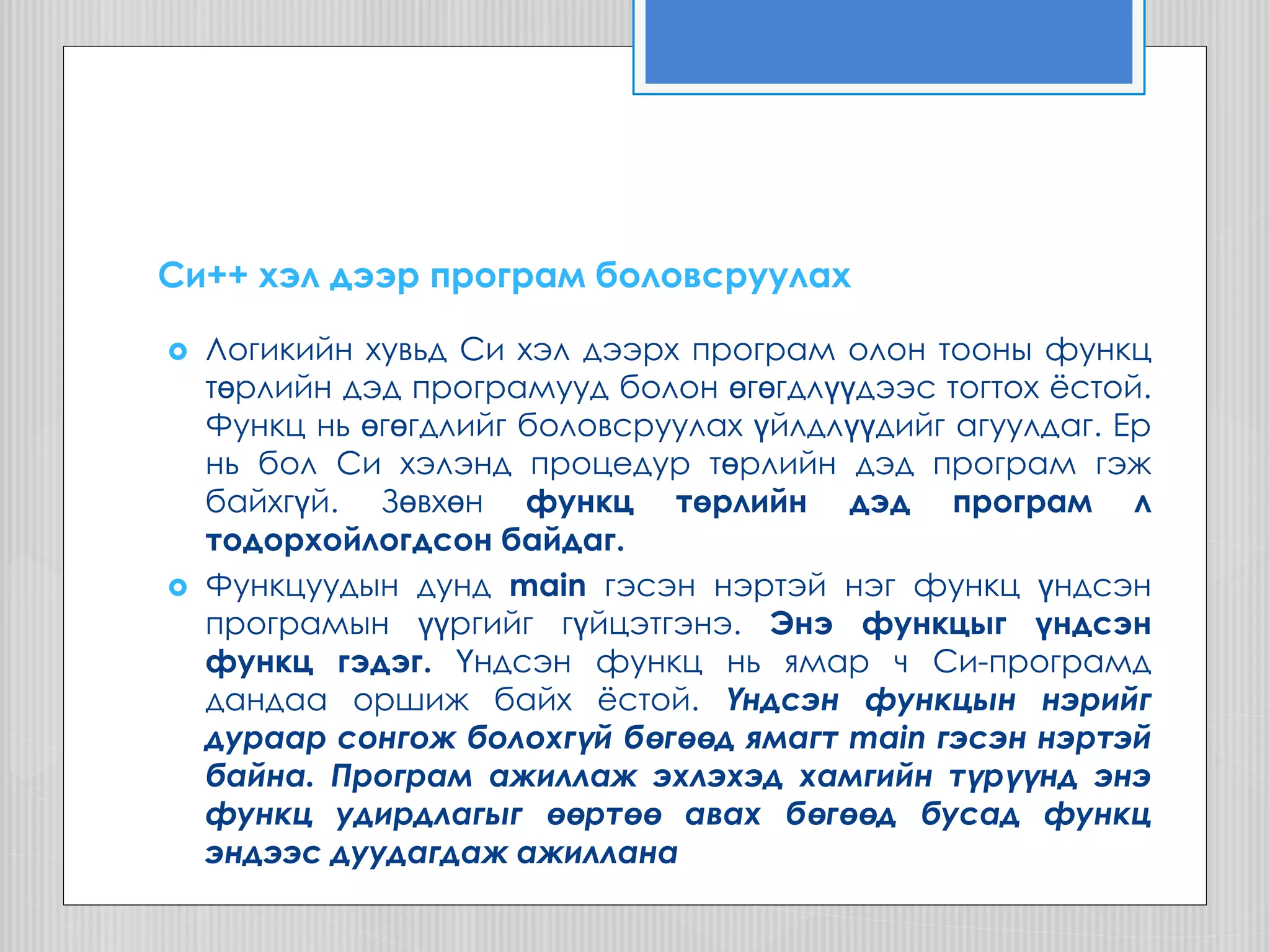 Cи++ хэл дээр програм боловсруулах
 Логикийн хувьд Си хэл дээрх програм олон тооны функц
төрлийн дэд програмууд болон өгөгдлүүдээс тогтох ѐстой.
Функц нь өгөгдлийг боловсруулах үйлдлүүдийг агуулдаг. Ер
нь бол Си хэлэнд процедур төрлийн дэд програм гэж
байхгүй. Зөвхөн функц төрлийн дэд програм л
тодорхойлогдсон байдаг.
 Функцуудын дунд main гэсэн нэртэй нэг функц үндсэн
програмын үүргийг гүйцэтгэнэ. Энэ функцыг үндсэн
функц гэдэг. Үндсэн функц нь ямар ч Си-програмд
дандаа оршиж байх ѐстой. Үндсэн функцын нэрийг
дураар сонгож болохгүй бөгөөд ямагт main гэсэн нэртэй
байна. Програм ажиллаж эхлэхэд хамгийн түрүүнд энэ
функц удирдлагыг өөртөө авах бөгөөд бусад функц
эндээс дуудагдаж ажиллана
 