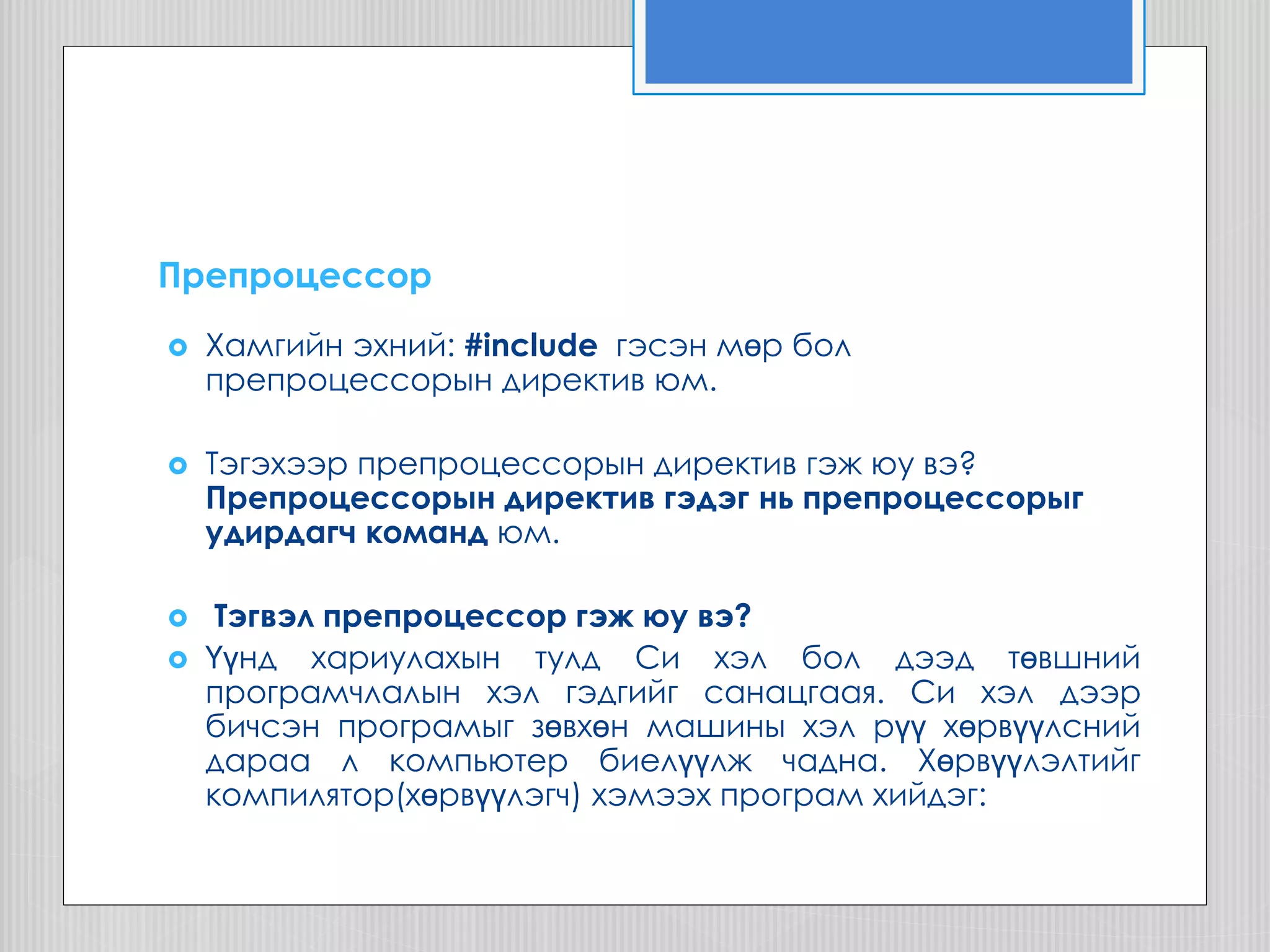 Препроцессор
 Хамгийн эхний: #include гэсэн мөр бол
препроцессорын директив юм.
 Тэгэхээр препроцессорын директив гэж юу вэ?
Препроцессорын директив гэдэг нь препроцессорыг
удирдагч команд юм.
 Тэгвэл препроцессор гэж юу вэ?
 Үүнд хариулахын тулд Си хэл бол дээд төвшний
програмчлалын хэл гэдгийг санацгаая. Си хэл дээр
бичсэн програмыг зөвхөн машины хэл рүү хөрвүүлсний
дараа л компьютер биелүүлж чадна. Хөрвүүлэлтийг
компилятор(хөрвүүлэгч) хэмээх програм хийдэг:
 