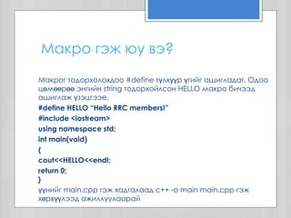 Макрог тодорхолохдоо #define түлхүүр үгийг ашигладаг. Одоо
цөмөөрөө энгийн string тодорхойлсон HELLO макро бичээд
ашиглаж үзэцгээе.
#define HELLO “Hello RRC members!”
#include <iostream>
using namespace std;
int main(void)
{
cout<<HELLO<<endl;
return 0;
}
үүнийг main.cpp гэж хадгалаад с++ -o main main.cpp гэж
хөрвүүлээд ажиллуулаарай
Макро гэж юу вэ?
 