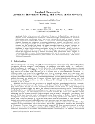 Imagined Communities
    Awareness, Information Sharing, and Privacy on the Facebook

                                      Alessandro Acquisti and Ralph Gross
                                             Carnegie Mellon University


                                       PET 2006
                 PRELIMINARY PRE-PROCEEDINGS DRAFT - SUBJECT TO CHANGE
                               PLEASE DO NOT DISTRIBUTE

        Abstract. Online social networks such as Friendster, MySpace, or the Facebook have experienced ex-
        ponential growth in membership in recent years. These networks oﬀer attractive means for interaction
        and communication, but also raise privacy and security concerns. In this study we survey a represen-
        tative sample of the members of the Facebook (a social network for colleges and high schools) at a US
        academic institution, and compare the survey data to information retrieved from the network itself. We
        look for underlying demographic or behavioral diﬀerences between the communities of the network’s
        members and non members; we analyze the impact of privacy concerns on members’ behavior; we
        compare members’ stated attitudes with actual behavior; and we document the changes in behavior
        subsequent to privacy-related information exposure. We ﬁnd that an individual’s privacy concerns are
        only a weak predictor of his membership to the network. Also privacy concerned individuals join the
        network and reveal great amounts of personal information. Some manage their privacy concerns by
        trusting their ability to control the information they provide and the external access to it. However,
        we ﬁnd signiﬁcant misconceptions among some members about the online community’s reach and the
        visibility of their proﬁles.


1     Introduction
“Students living in the scholarship halls [of Kansas University] were written up in early February for pictures
on facebook.com that indicated a party violating the scholarship halls alcohol policy,” [1]. “‘Stan Smith’
(not his real name) is a sophomore at Norwich University. He is majoring in criminal justice even though
he admits to shoplifting on his MySpace page,” [2]. “Corporations are investing in text-recognition software
from vendors such as SAP (SAP) and IBM (IBM) to monitor blogs by employees and job candidates,” [3].
Although online social networks are establishing novel forms of interaction among users, they attract non-
users’ attention particularly because of the privacy concerns they raise. Such concerns may be well placed;
however, online social networks are no longer niche phenomena: millions of people around the world, young
and old, knowingly and willingly use Friendster, MySpace, Match.com, LinkedIn, and hundred other sites
to communicate, ﬁnd friends, dates, and jobs. In doing so, they wittingly reveal personal information to
strangers as well as friends.
    Nobody is literally forced to join an online social network, and most networks we know about encourage,
but do not force users to reveal - for instance - their dates of birth, their cell phone numbers, or where
they currently live. And yet, one cannot help but marvel at the amount, detail, and nature of the personal
information some users provide, and ponder how informed this information sharing can be. Changing cultural
trends, familiarity and conﬁdence in technology, lack of exposure or memory of the misuses of personal data
by others can all play a role in this unprecedented information revelation. Yet, online social networks’ security
and access controls are weak by design, to leverage their value as network goods rather than obstruct their
growth. At the same time, the costs of mining and storing data continue to decline. Combined, the two
developments imply that information provided even on ostensibly private social networks is, eﬀectively,
public data, that could exist for as long as anybody has an incentive to maintain it. Many entities - from
marketers to employers to national and foreign security agencies - may have those incentives.
    In this paper we combine survey analysis and data mining to study one such network, catered to College
and High School communities: the Facebook (FB). We survey a representative sample of FB members at
a US campus. We study their privacy concerns, their usage of FB, their attitudes towards it as well as
their awareness of the nature of its community and the visibility of their proﬁles. In particular, we look for
underlying demographic or behavioral diﬀerences between the communities of the network’s members and
    acquisti@andrew.cmu.edu; rgross@cs.cmu.edu
 