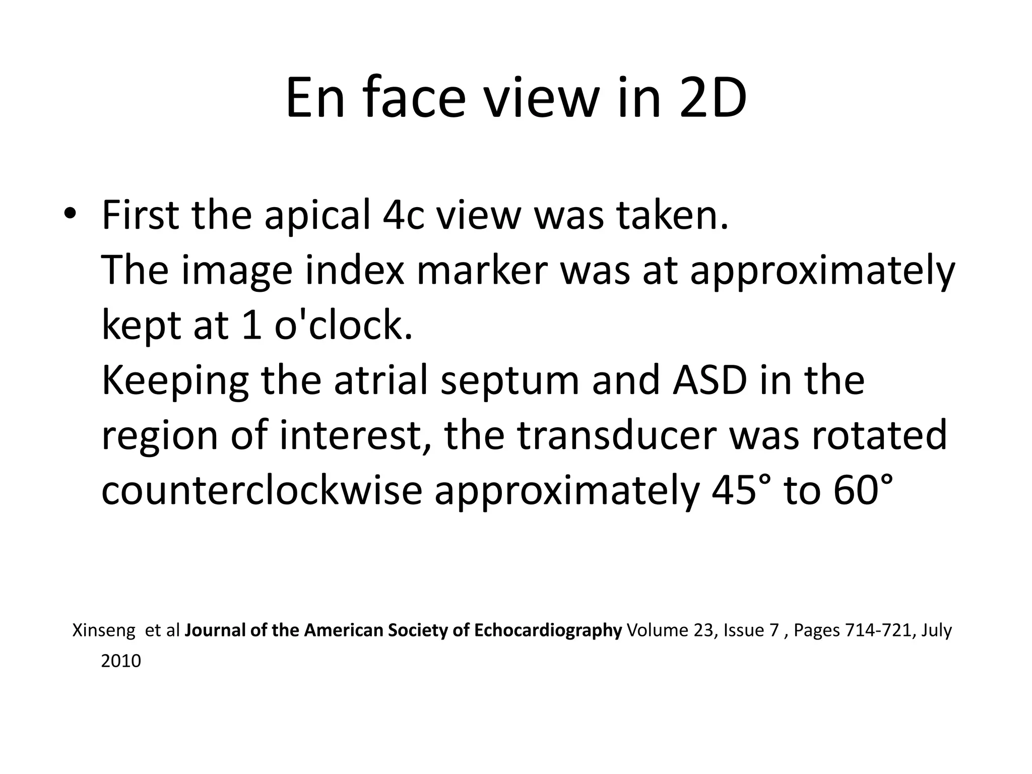 En face view in 2D
• First the apical 4c view was taken.
The image index marker was at approximately
kept at 1 o'clock.
Keeping the atrial septum and ASD in the
region of interest, the transducer was rotated
counterclockwise approximately 45° to 60°
Xinseng et al Journal of the American Society of Echocardiography Volume 23, Issue 7 , Pages 714-721, July
2010
 