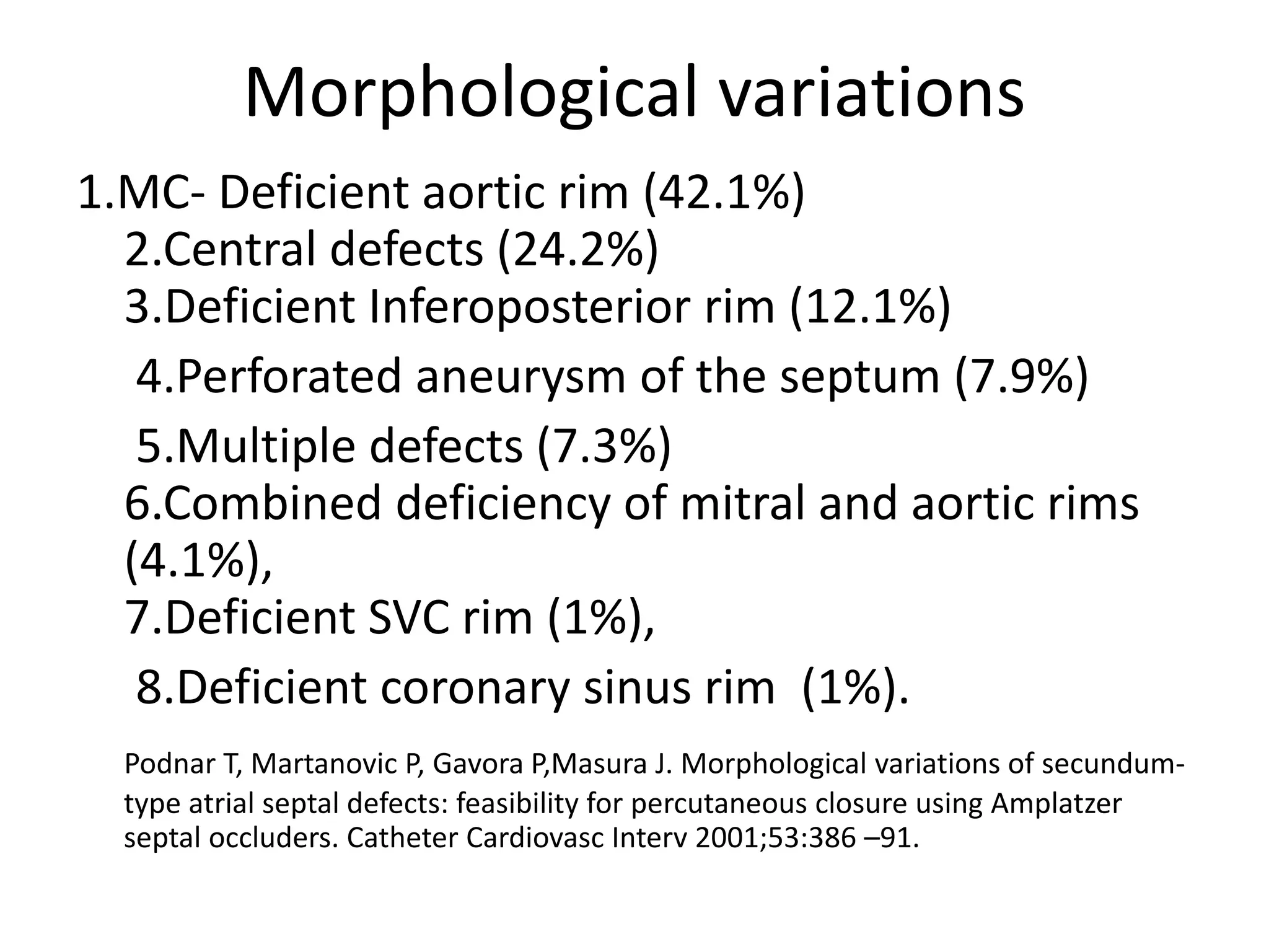 Morphological variations
1.MC- Deficient aortic rim (42.1%)
2.Central defects (24.2%)
3.Deficient Inferoposterior rim (12.1%)
4.Perforated aneurysm of the septum (7.9%)
5.Multiple defects (7.3%)
6.Combined deficiency of mitral and aortic rims
(4.1%),
7.Deficient SVC rim (1%),
8.Deficient coronary sinus rim (1%).
Podnar T, Martanovic P, Gavora P,Masura J. Morphological variations of secundum-
type atrial septal defects: feasibility for percutaneous closure using Amplatzer
septal occluders. Catheter Cardiovasc Interv 2001;53:386 –91.
 