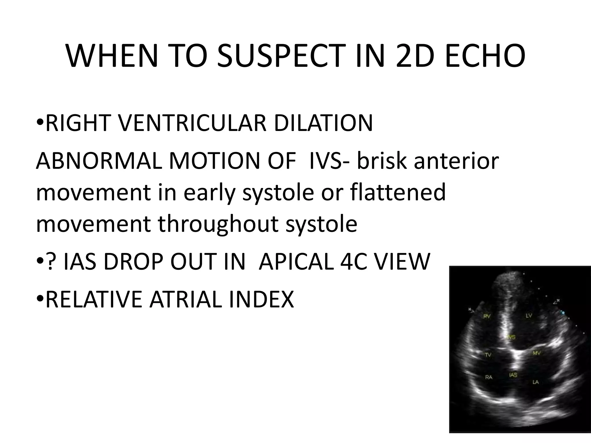 WHEN TO SUSPECT IN 2D ECHO
•RIGHT VENTRICULAR DILATION
ABNORMAL MOTION OF IVS- brisk anterior
movement in early systole or flattened
movement throughout systole
•? IAS DROP OUT IN APICAL 4C VIEW
•RELATIVE ATRIAL INDEX
 