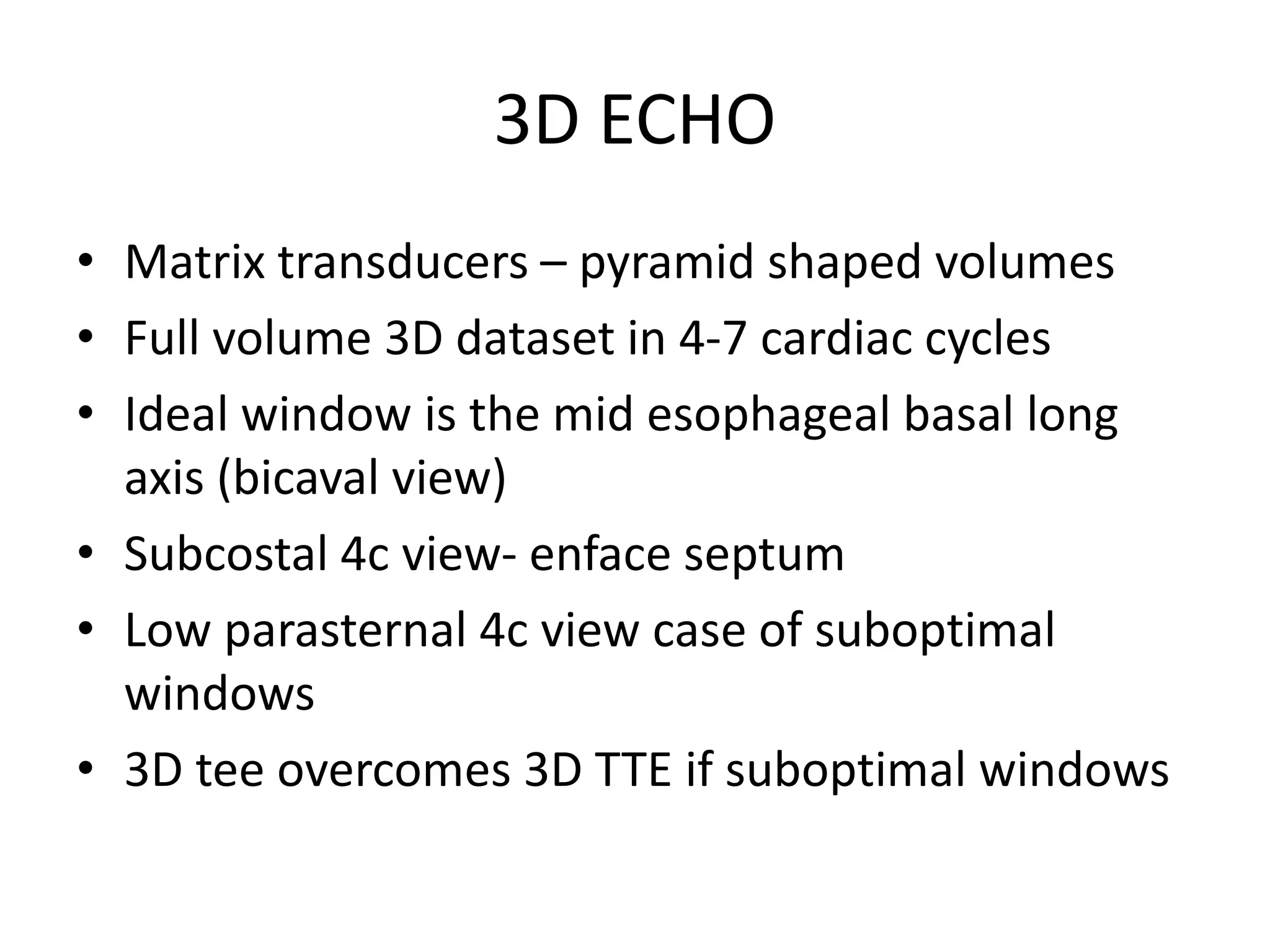 3D ECHO
• Matrix transducers – pyramid shaped volumes
• Full volume 3D dataset in 4-7 cardiac cycles
• Ideal window is the mid esophageal basal long
axis (bicaval view)
• Subcostal 4c view- enface septum
• Low parasternal 4c view case of suboptimal
windows
• 3D tee overcomes 3D TTE if suboptimal windows
 