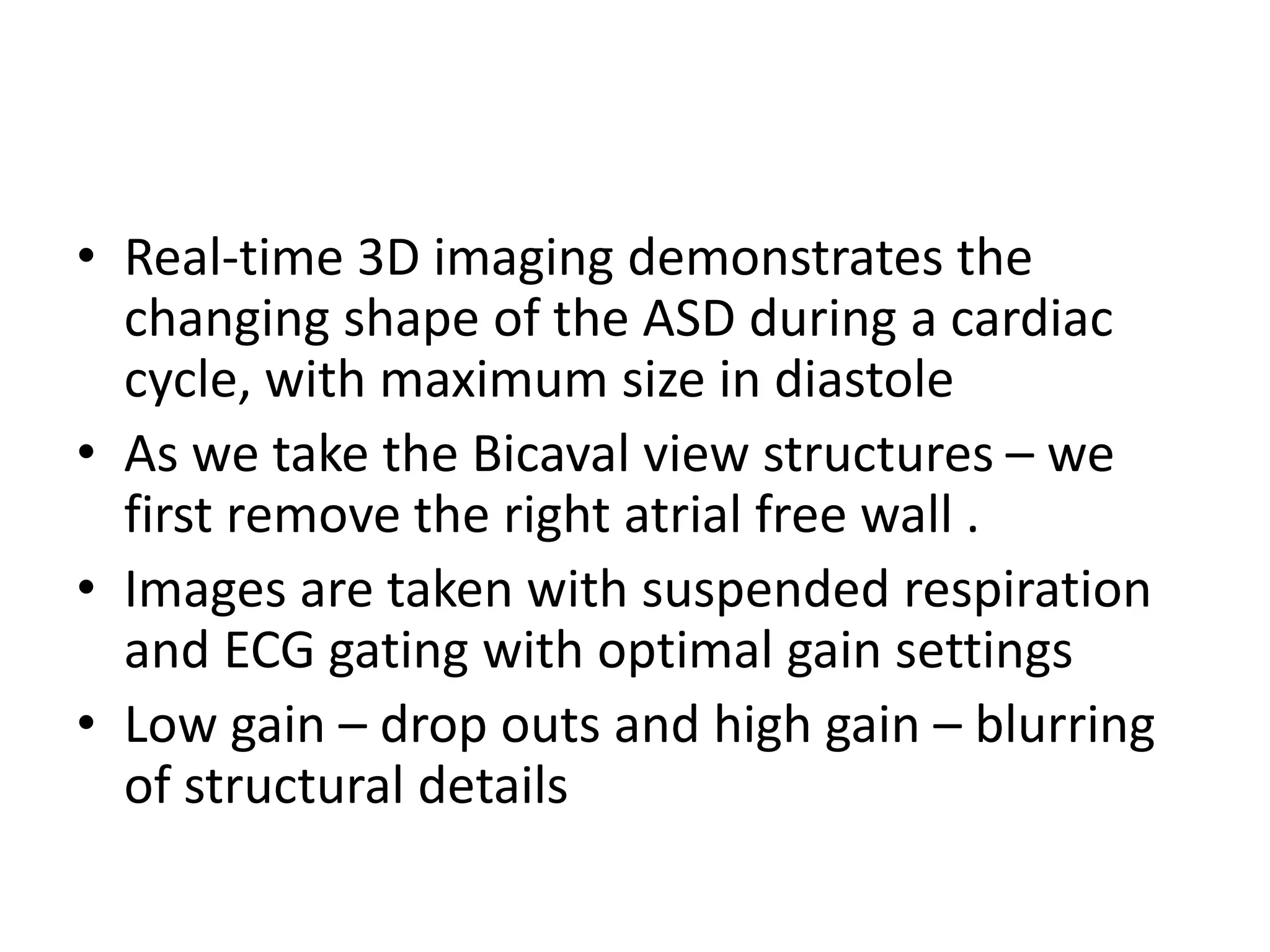 • Real-time 3D imaging demonstrates the
changing shape of the ASD during a cardiac
cycle, with maximum size in diastole
• As we take the Bicaval view structures – we
first remove the right atrial free wall .
• Images are taken with suspended respiration
and ECG gating with optimal gain settings
• Low gain – drop outs and high gain – blurring
of structural details
 