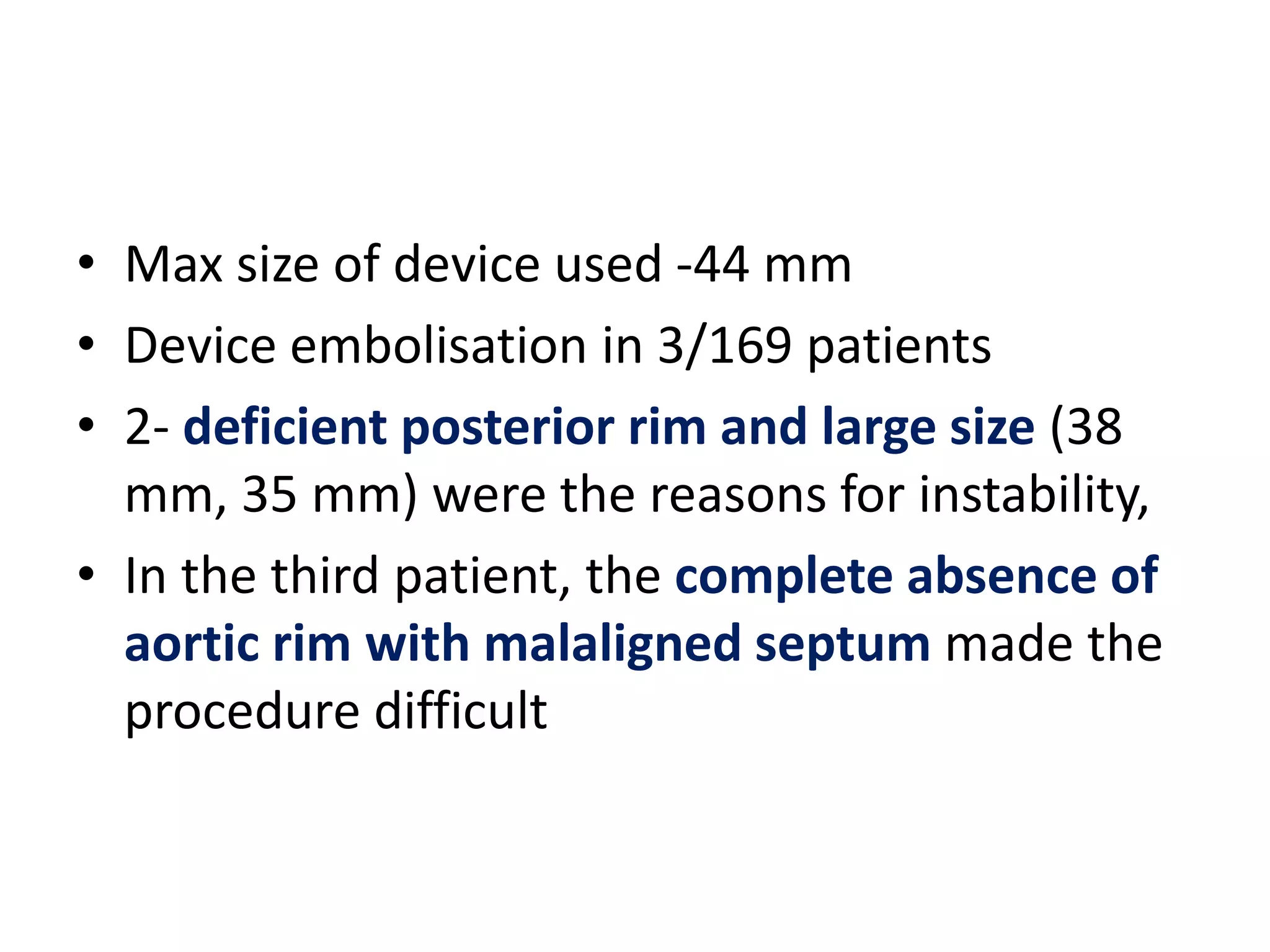 • Max size of device used -44 mm
• Device embolisation in 3/169 patients
• 2- deficient posterior rim and large size (38
mm, 35 mm) were the reasons for instability,
• In the third patient, the complete absence of
aortic rim with malaligned septum made the
procedure difficult
 