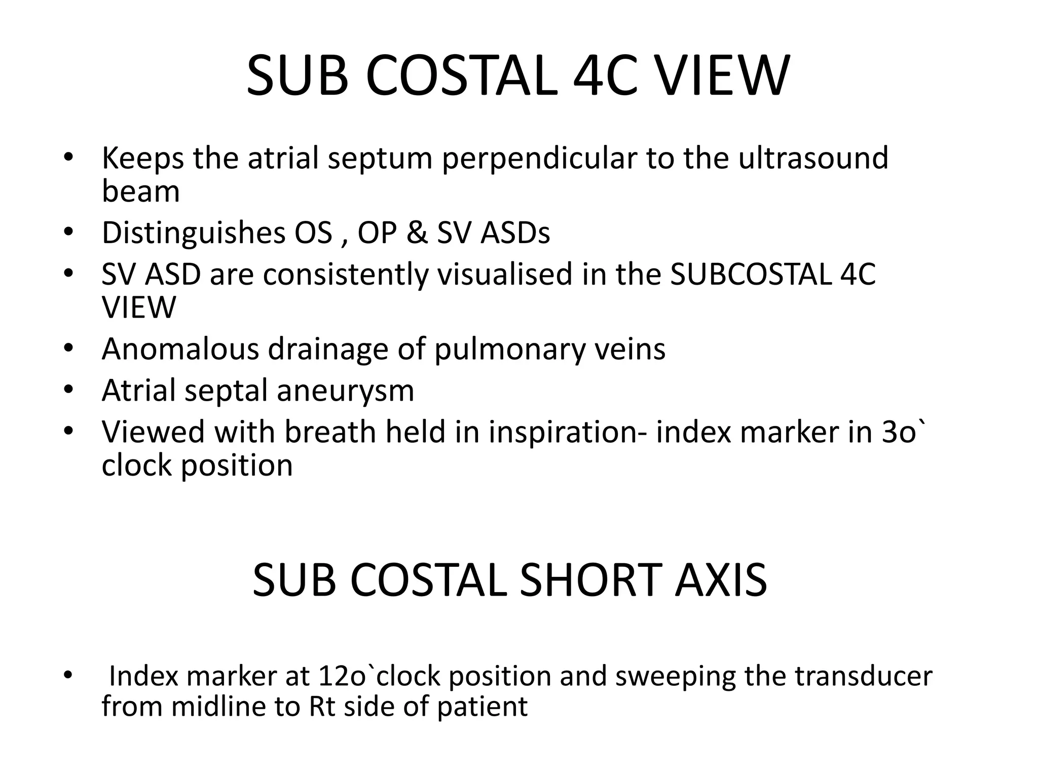 SUB COSTAL 4C VIEW
• Keeps the atrial septum perpendicular to the ultrasound
beam
• Distinguishes OS , OP & SV ASDs
• SV ASD are consistently visualised in the SUBCOSTAL 4C
VIEW
• Anomalous drainage of pulmonary veins
• Atrial septal aneurysm
• Viewed with breath held in inspiration- index marker in 3o`
clock position
SUB COSTAL SHORT AXIS
• Index marker at 12o`clock position and sweeping the transducer
from midline to Rt side of patient
 