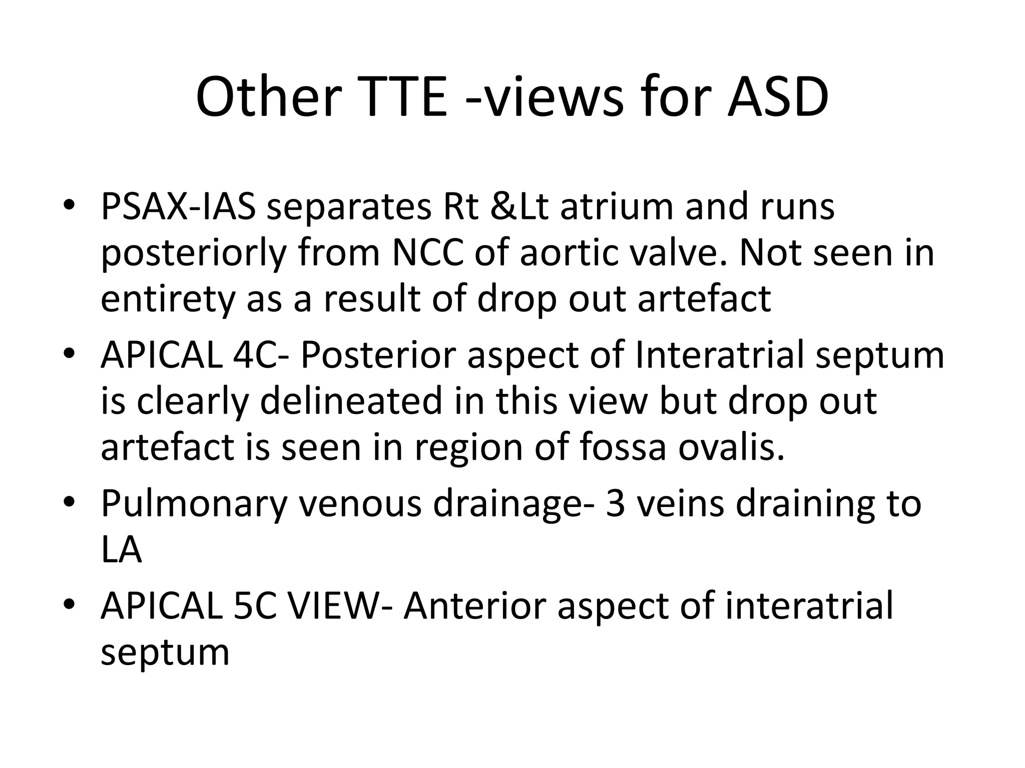 Other TTE -views for ASD
• PSAX-IAS separates Rt &Lt atrium and runs
posteriorly from NCC of aortic valve. Not seen in
entirety as a result of drop out artefact
• APICAL 4C- Posterior aspect of Interatrial septum
is clearly delineated in this view but drop out
artefact is seen in region of fossa ovalis.
• Pulmonary venous drainage- 3 veins draining to
LA
• APICAL 5C VIEW- Anterior aspect of interatrial
septum
 