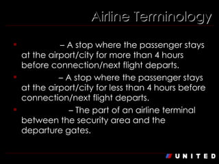 Airline Terminology Stopover  – A stop where the passenger stays at the airport/city for more than 4 hours before connection/next flight departs. Lay over  – A stop where the passenger stays at the airport/city for less than 4 hours before connection/next flight departs. Concourse  – The part of an airline terminal between the security area and the departure gates. 
