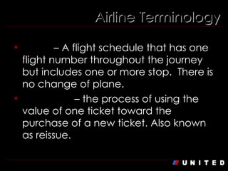 Airline Terminology Direct  – A flight schedule that has one flight number throughout the journey but includes one or more stop.  There is no change of plane. Exchange  – the process of using the value of one ticket toward the purchase of a new ticket. Also known as reissue.  